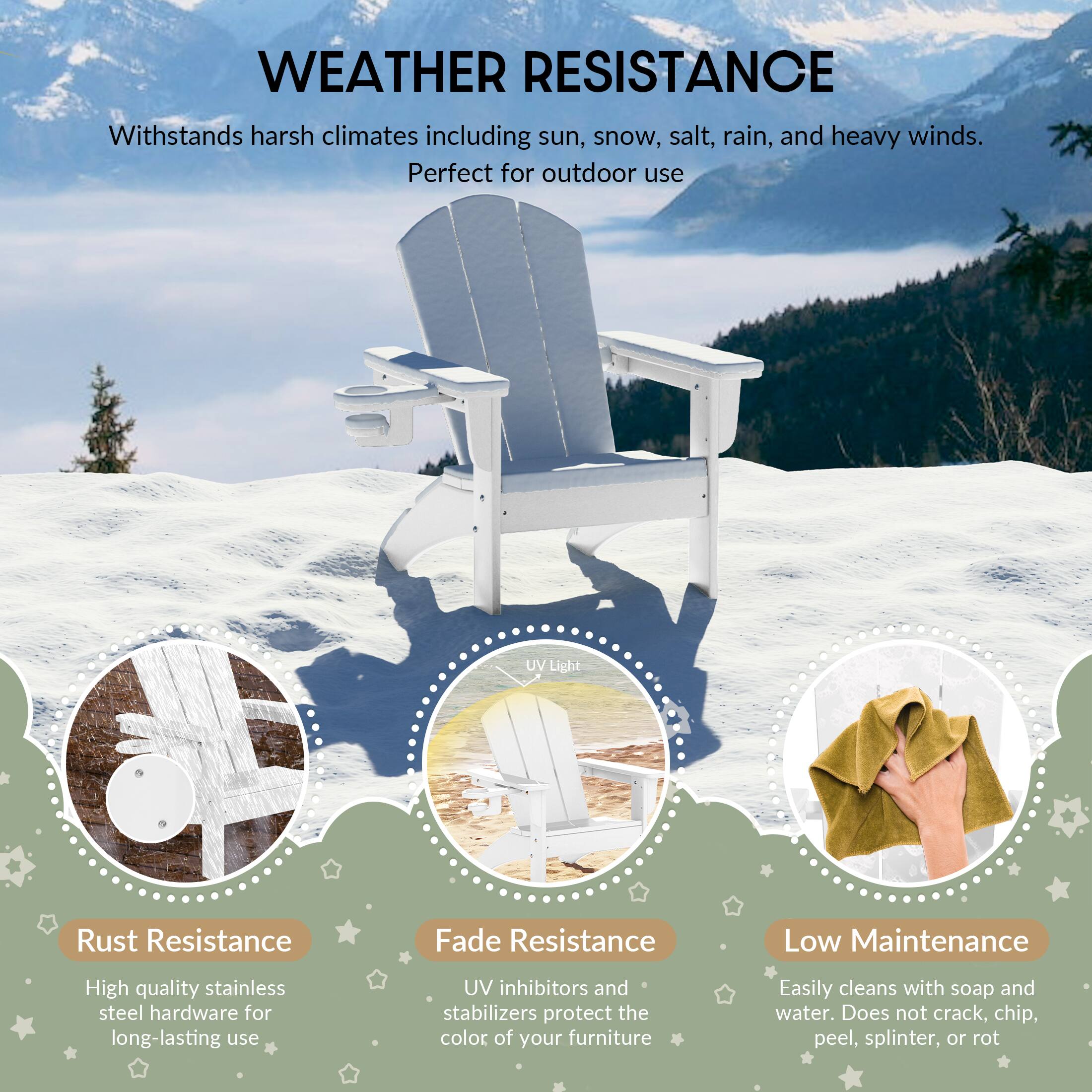 WEATHER RESISTANCE

Withstands harsh climates including sun, snow, salt, rain, and heavy winds. Perfect for outdoor use

UV Light

Rust Resistance
High quality stainless steel hardware for long-lasting use

Fade Resistance
UV inhibitors and stabilizers protect the color of your furniture

Low Maintenance
Easily cleans with soap and water. Does not crack, chip, peel, splinter, or rot