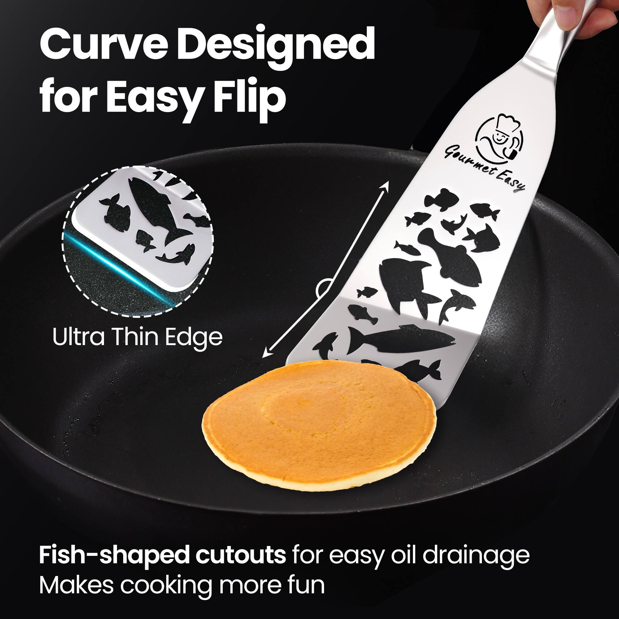 Curve Designed for Easy Flip

Ultra Thin Edge

Fish-shaped cutouts for easy oil drainage
Makes cooking more fun