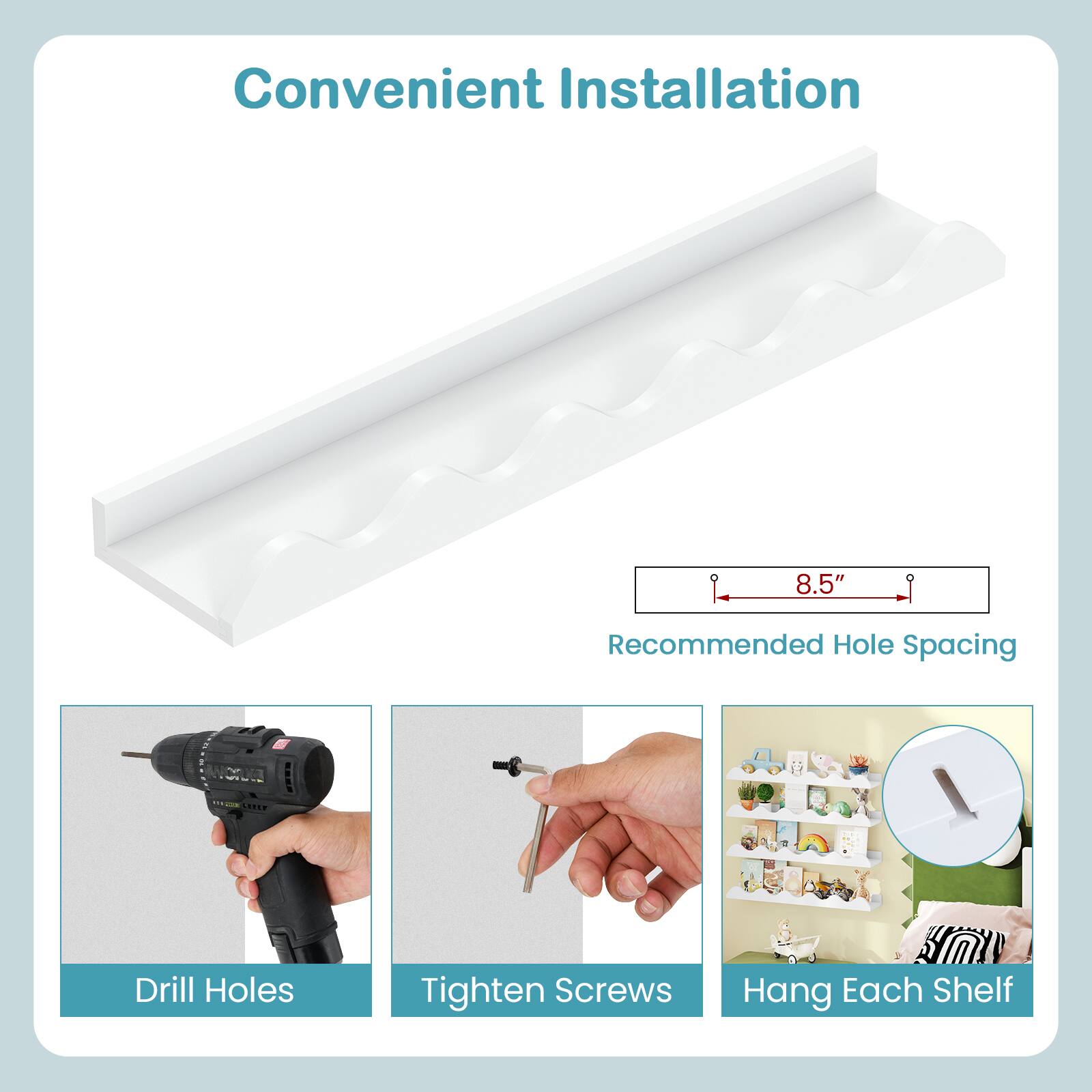 Convenient Installation

Recommended Hole Spacing: 8.5"

1. Drill Holes
2. Tighten Screws
3. Hang Each Shelf