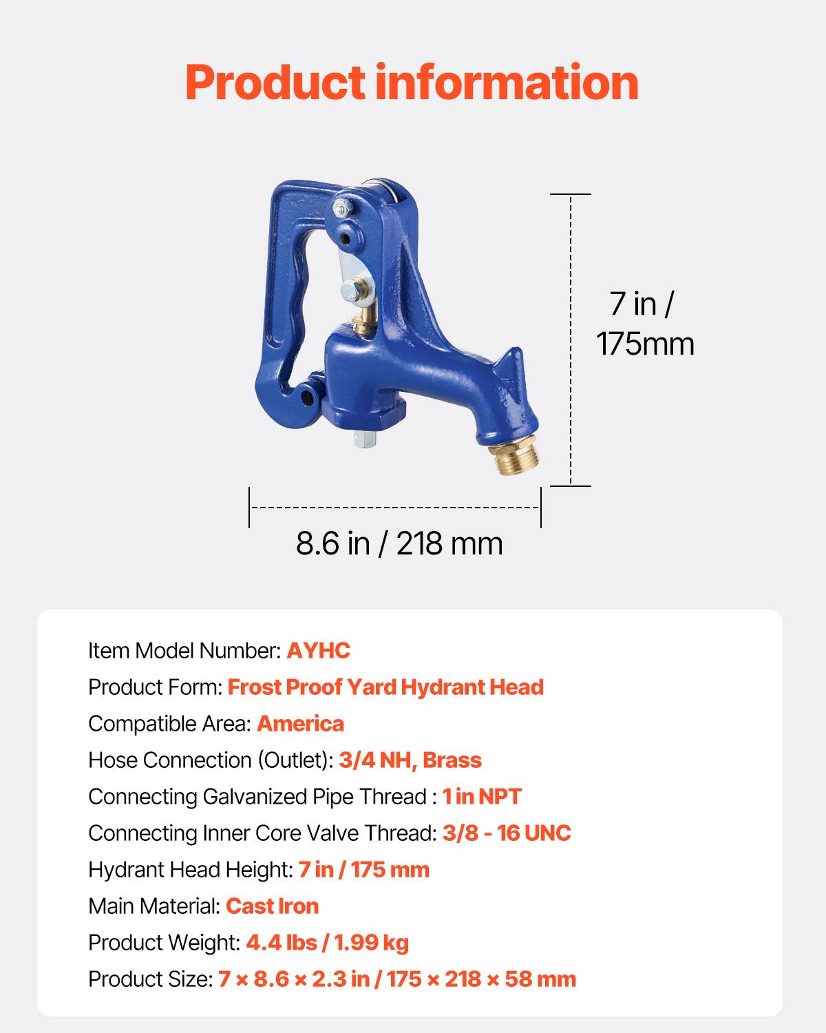 Product information

7 in / 175mm  
8.6 in / 218 mm

Item Model Number: AYHC  
Product Form: Frost Proof Yard Hydrant Head  
Compatible Area: America  
Hose Connection (Outlet): 3/4 NH, Brass  
Connecting Galvanized Pipe Thread: 1 in NPT  
Connecting Inner Core Valve Thread: 3/8 - 16 UNC  
Hydrant Head Height: 7 in / 175 mm  
Main Material: Cast Iron  
Product Weight: 4.4 lbs / 1.99 kg  
Product Size: 7 x 8.6 x 2.3 in / 175 x 218 x 58 mm