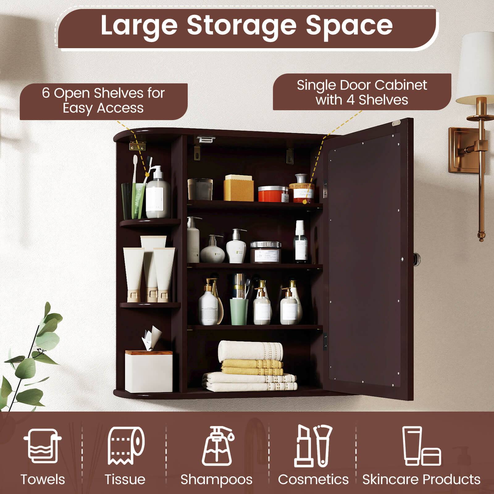 Large Storage Space  
6 Open Shelves for Easy Access  
Single Door Cabinet with 4 Shelves  
Towels  
Tissue  
Shampoos  
Cosmetics  
Skincare Products