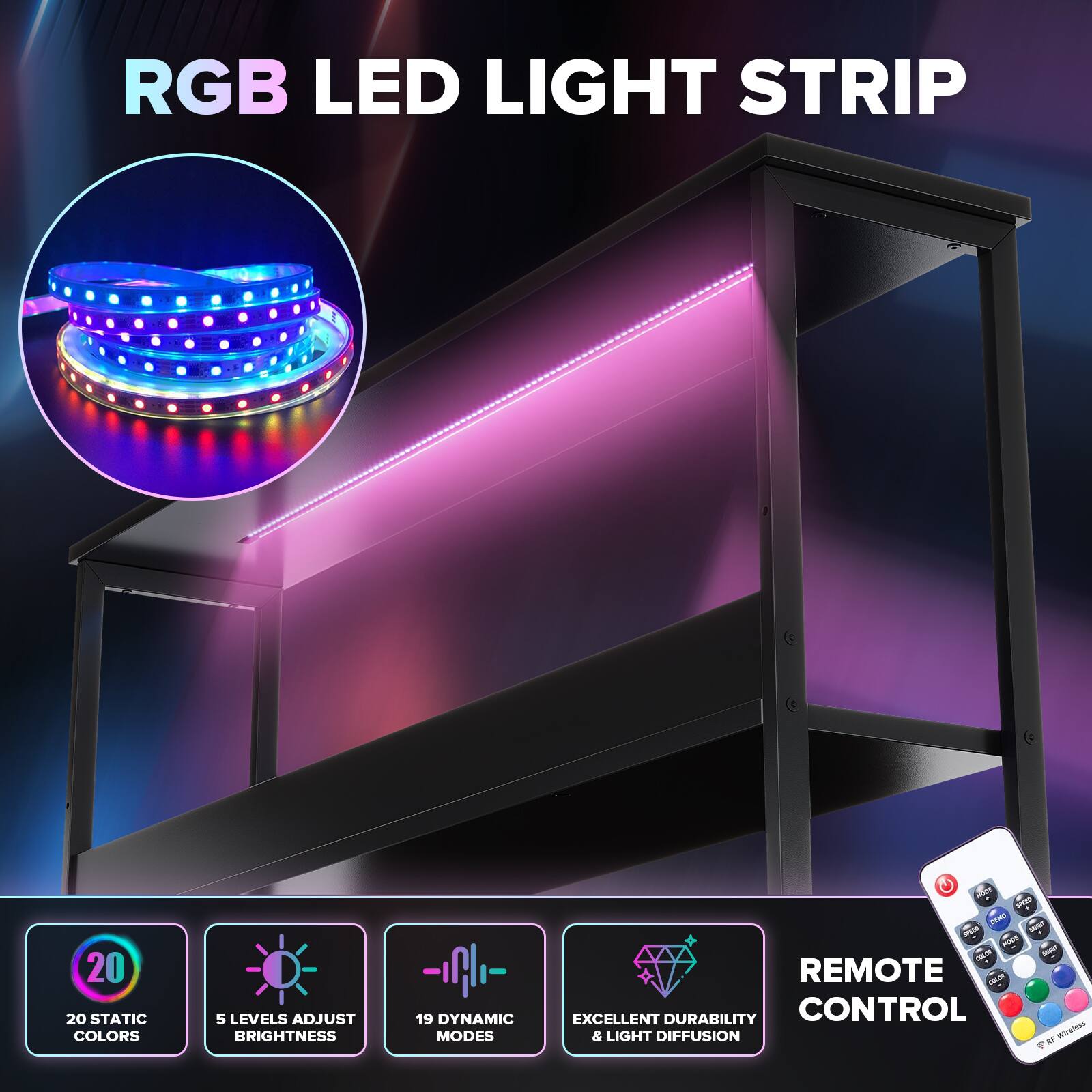 RGB LED LIGHT STRIP

20 STATIC COLORS
5 LEVELS ADJUST BRIGHTNESS
19 DYNAMIC MODES
REMOTE CONTROL
EXCELLENT DURABILITY & LIGHT DIFFUSION