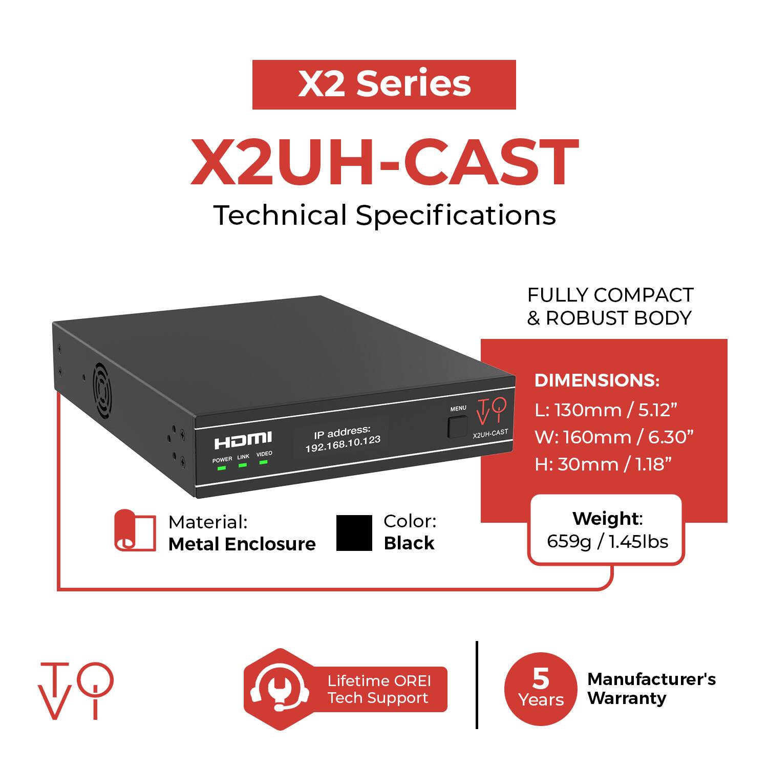 X2 Series  
X2UH-CAST  
Technical Specifications  

FULLY COMPACT & ROBUST BODY  

IP address: 192.168.10.123  

DIMENSIONS:  
L: 130mm / 5.12"  
W: 160mm / 6.30"  
H: 30mm / 1.18"  

Material: Metal Enclosure  
Color: Black  
Weight: 659g / 1.45lbs  

Lifetime OREI Tech Support  
5 Manufacturer's Years Warranty