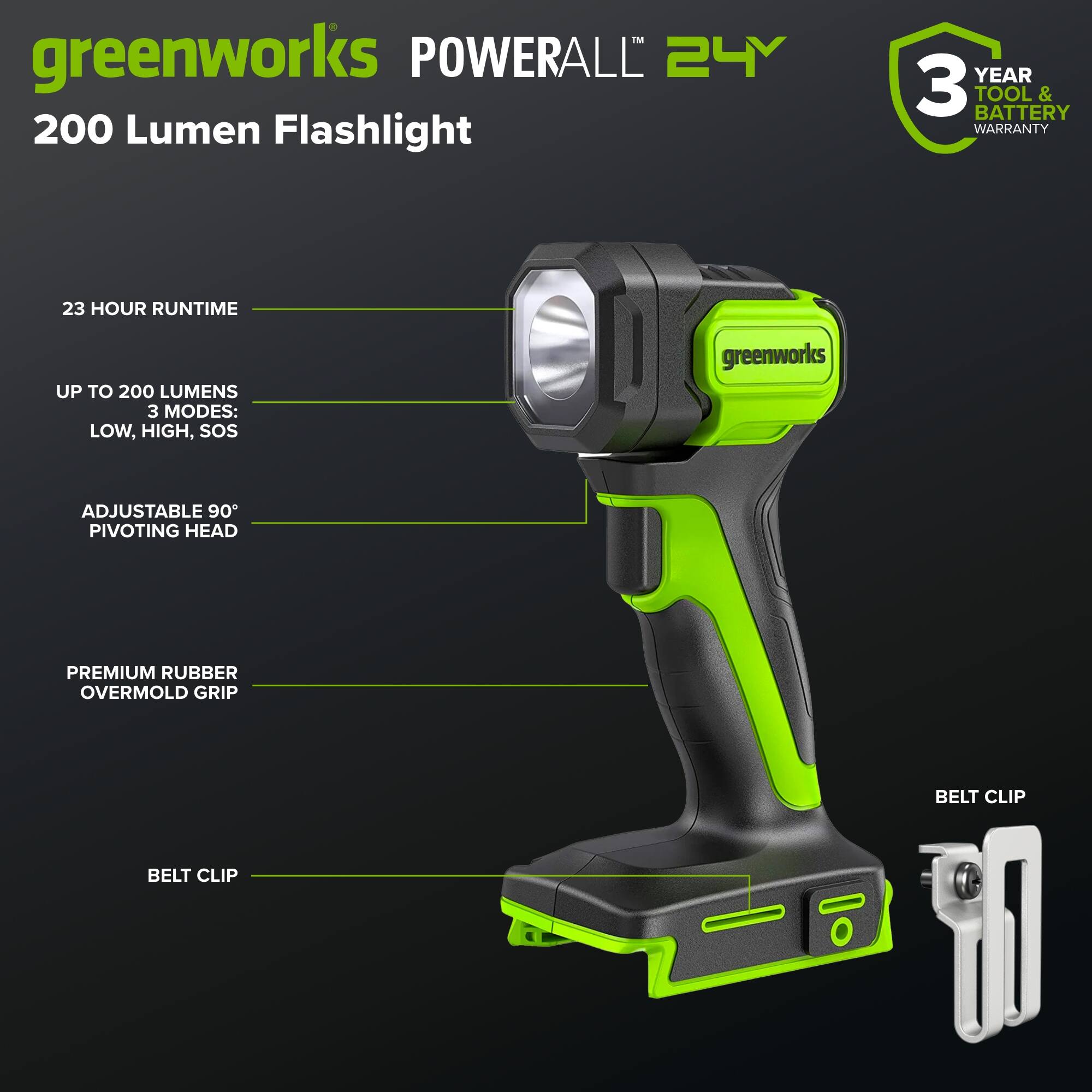 greenworks POWERALL 24V 200 Lumen Flashlight  
3 YEAR TOOL & BATTERY WARRANTY  
23 HOUR RUNTIME  
UP TO 200 LUMENS  
3 MODES: LOW, HIGH, SOS  
ADJUSTABLE 90° PIVOTING HEAD  
PREMIUM RUBBER OVERMOLD GRIP  
BELT CLIP
