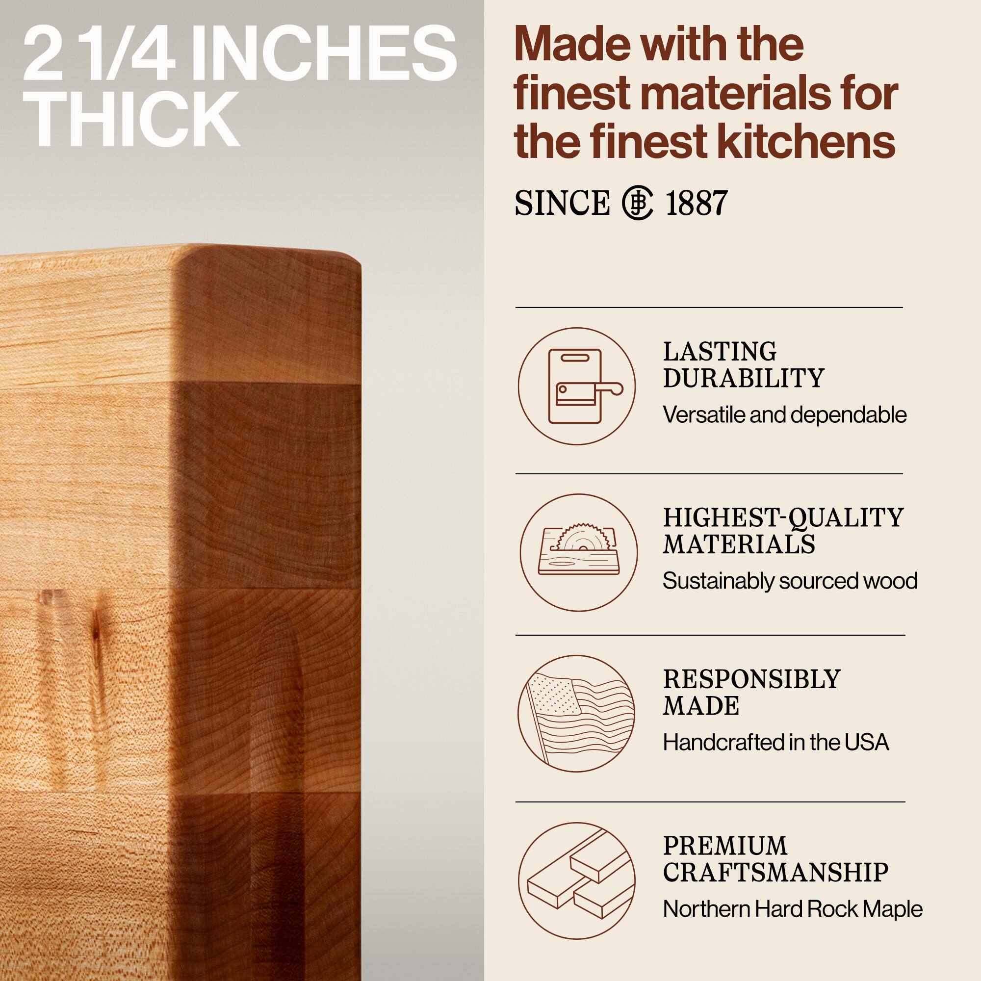 2 1/4 INCHES THICK

Made with the finest materials for the finest kitchens SINCE 1887

- LASTING DURABILITY
  Versatile and dependable

- HIGHEST-QUALITY MATERIALS
  Sustainably sourced wood

- RESPONSIBLY MADE
  Handcrafted in the USA

- PREMIUM CRAFTSMANSHIP
  Northern Hard Rock Maple