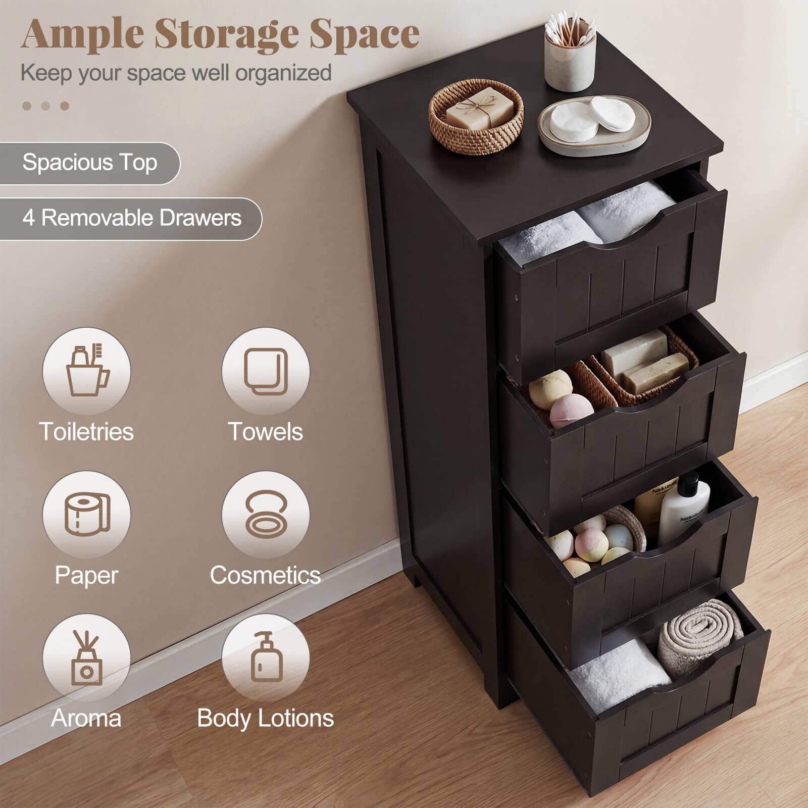 Ample Storage Space  
Keep your space well organized  

Spacious Top  
4 Removable Drawers  

Toiletries  
Towels  
Paper  
Cosmetics  
Aroma  
Body Lotions