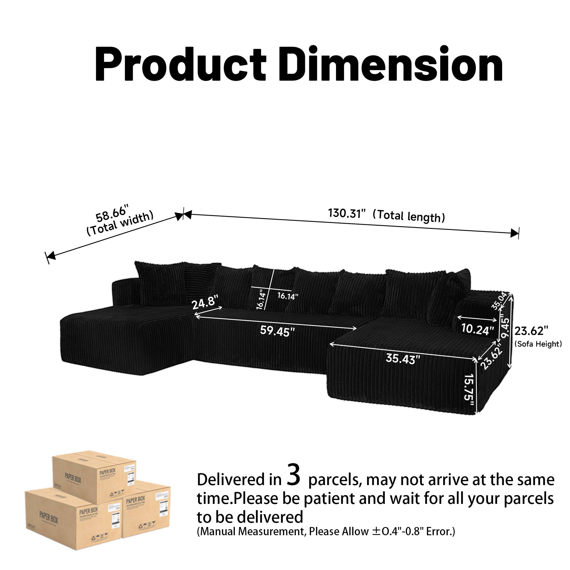 Product Dimension

- 58.66" (Total width)
- 130.31" (Total length)
- 24.8"
- 16.14"
- 16.14"
- 59.45"
- 35.43"
- 35.04"
- 10.24"
- 23.62" (Sofa Height)
- 15.75"

Delivered in 3 parcels, may not arrive at the same time. Please be patient and wait for all your parcels to be delivered. (Manual Measurement, Please Allow ±0.4"-0.8" Error.)