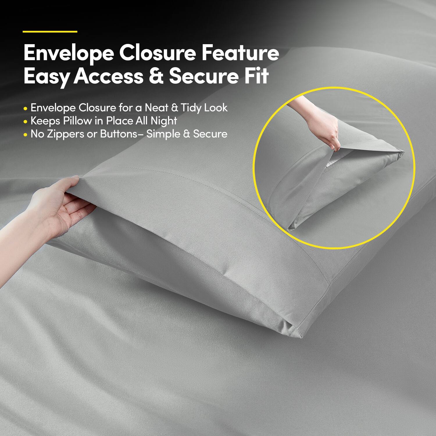 Envelope Closure Feature  
Easy Access & Secure Fit  

- Envelope Closure for a Neat & Tidy Look  
- Keeps Pillow in Place All Night  
- No Zippers or Buttons – Simple & Secure