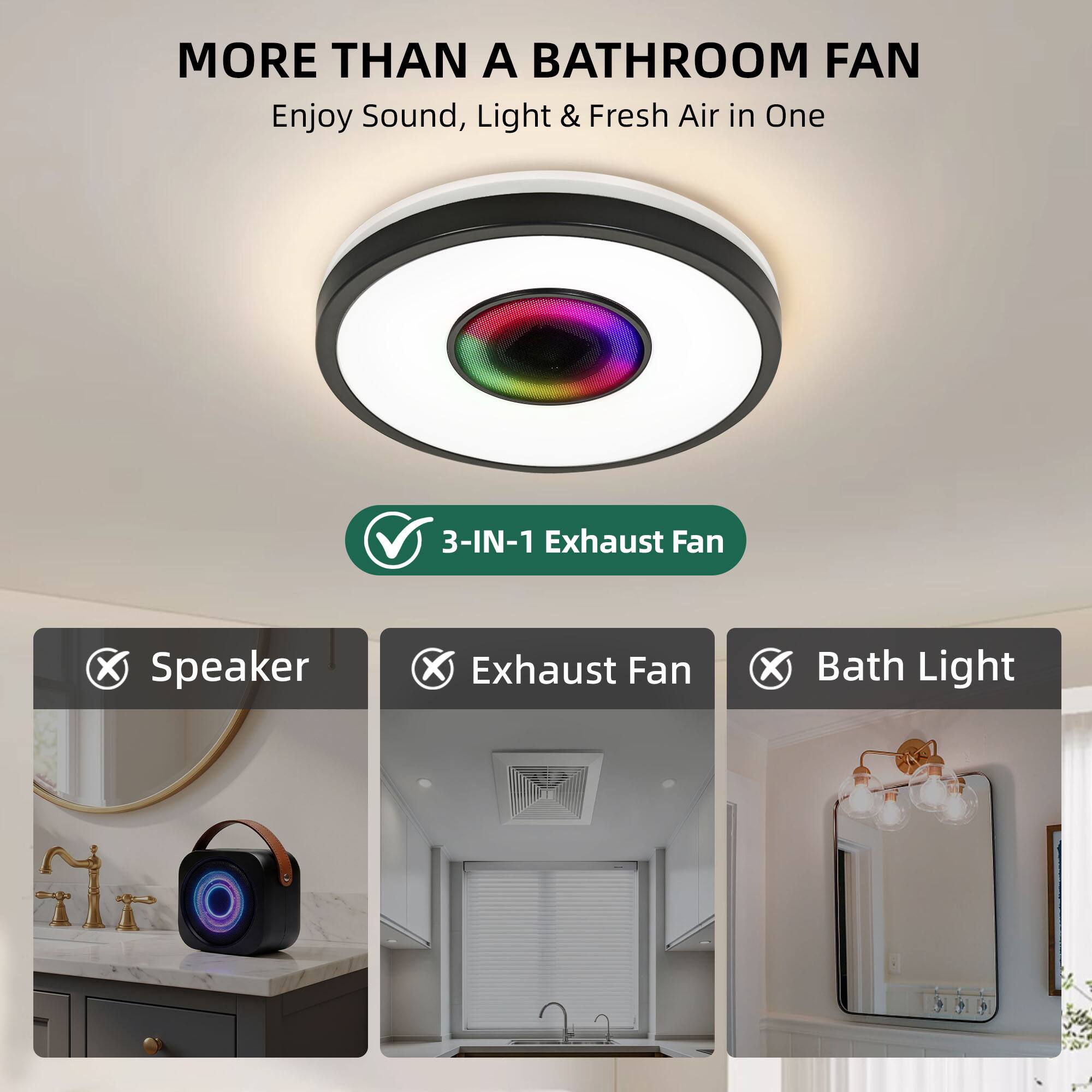 MORE THAN A BATHROOM FAN  
Enjoy Sound, Light & Fresh Air in One

3-IN-1 Exhaust Fan  
✓ Speaker  
✓ Exhaust Fan  
✓ Bath Light