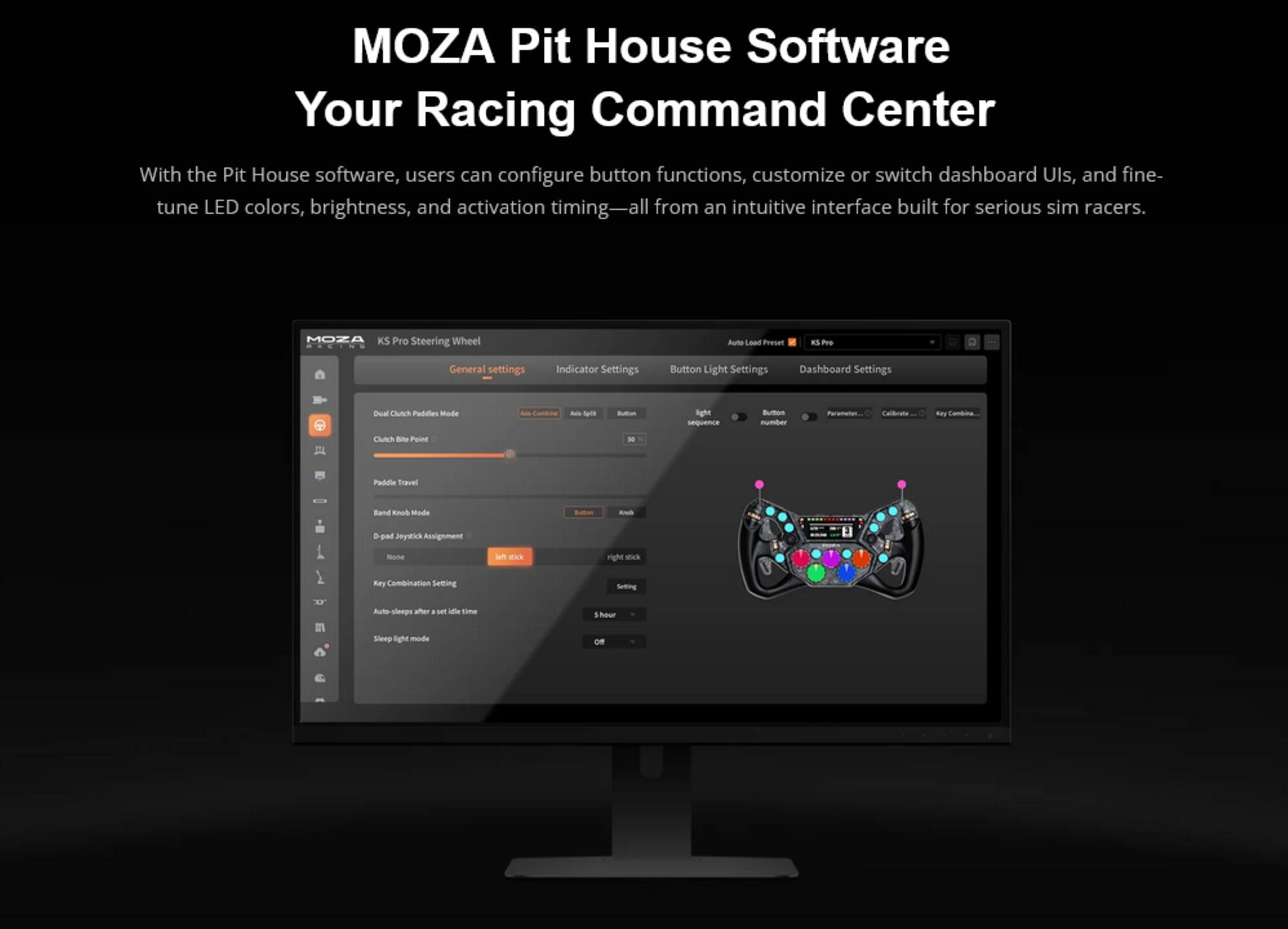 MOZA Pit House Software  
Your Racing Command Center  

With the Pit House software, users can configure button functions, customize or switch dashboard UIs, and fine-tune LED colors, brightness, and activation timing—all from an intuitive interface built for serious sim racers.  

MOZA KS Pro Steering Wheel  

General settings  
Indicator Settings  
Button Light Settings  
Dashboard Settings  

Dual Clutch Paddles Mode  
- Conti  
- Sn  
- gll sequence  

Button  
- Calibrate  
- Ray Combine  
- Clutch  
- Bhe Point  
- Paddle Travel  
- Band  
- Mode  
- S  
- pd  
- Keymik  
- Assignment  
- one lah  
- ack right  
- Rey  
- Combination  
- Setting  
- Auto  
- ps aer  
- set ldfle time  
- hour  
- Silerp  
- light mode  
- OR