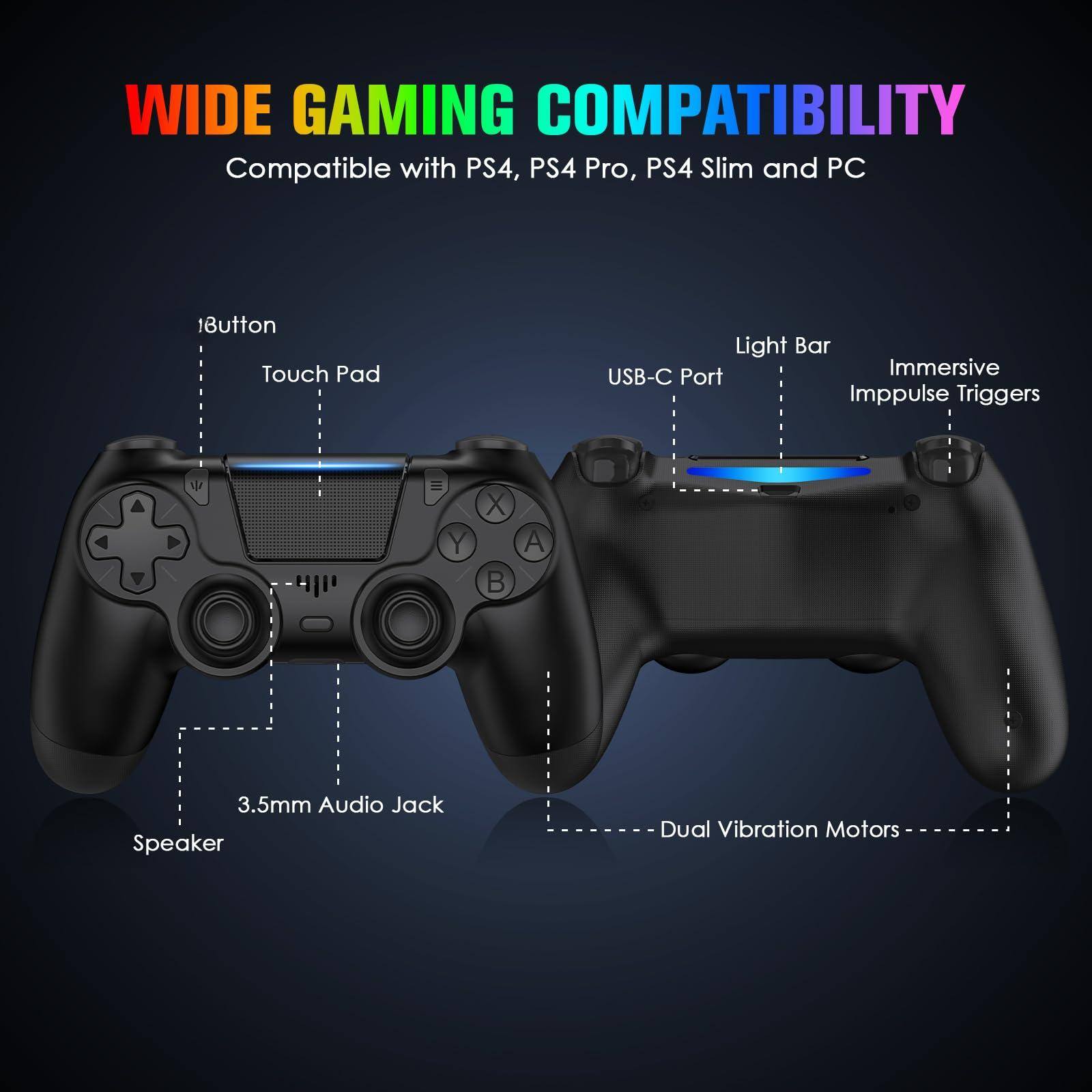 WIDE GAMING COMPATIBILITY  
Compatible with PS4, PS4 Pro, PS4 Slim and PC  

- 1Button  
- Touch Pad  
- Light Bar  
- USB-C Port  
- Immersive Impulse Triggers  
- 3.5mm Audio Jack  
- Speaker  
- Dual Vibration Motors