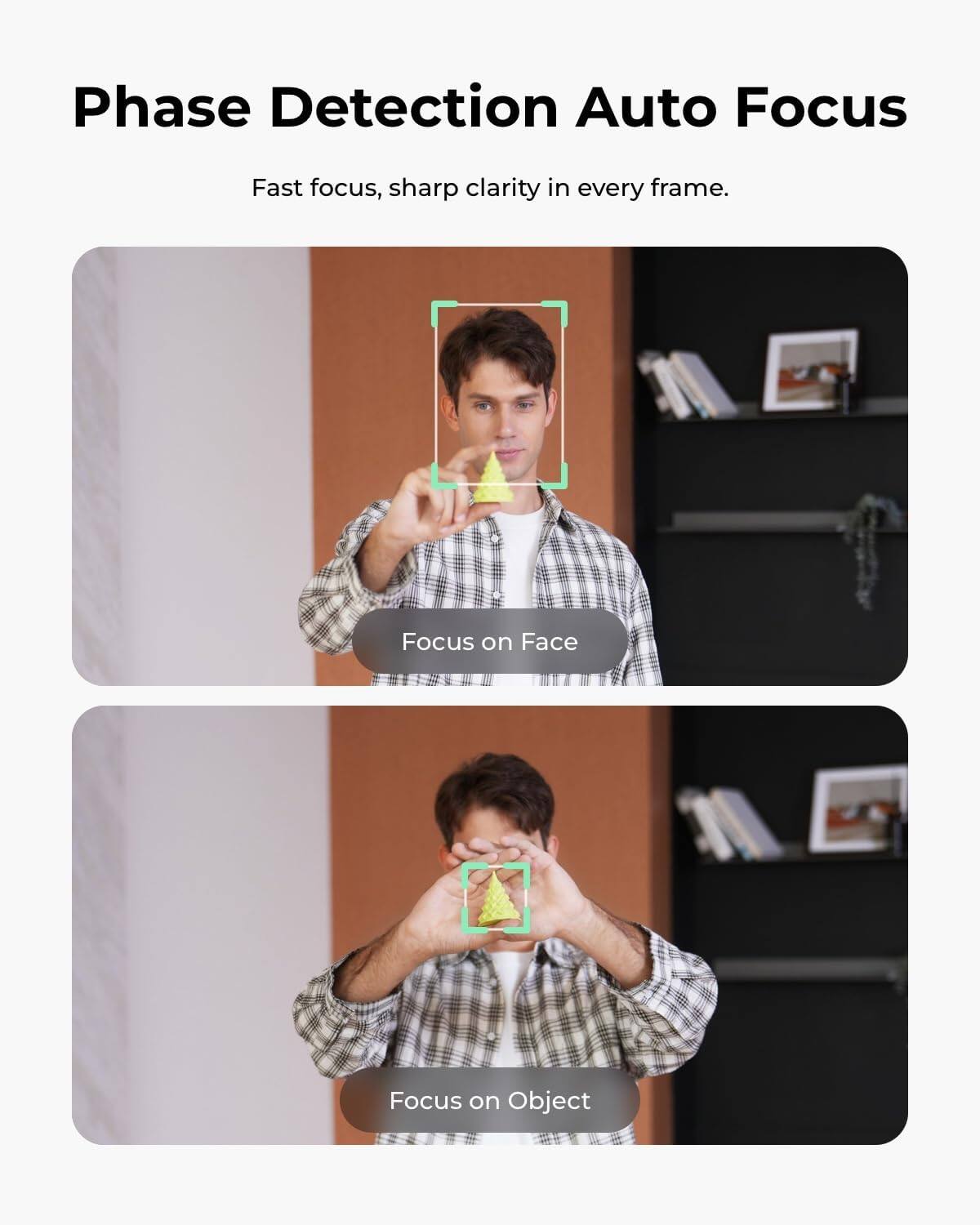 Phase Detection Auto Focus  
Fast focus, sharp clarity in every frame.  
Focus on Face  
Focus on Object