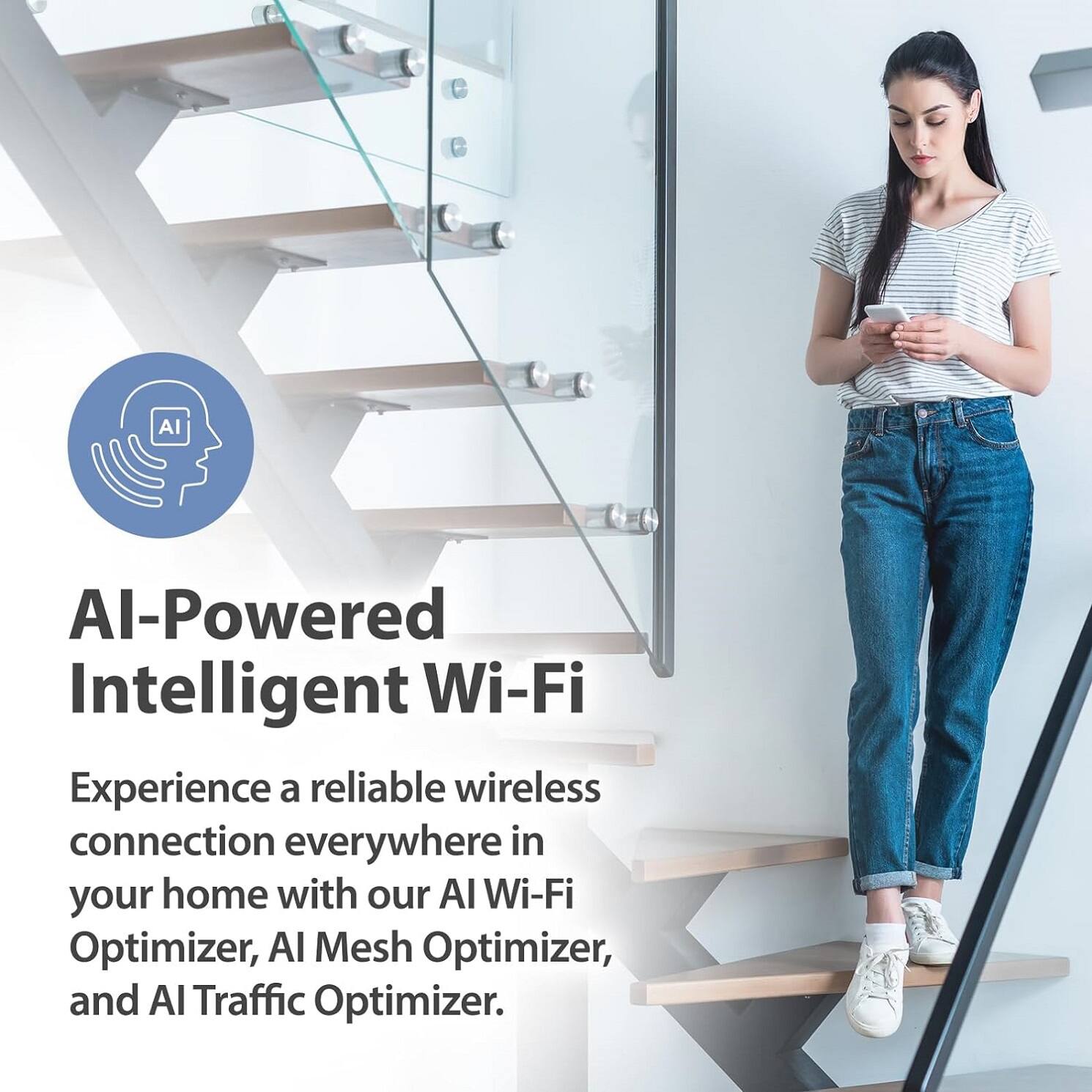 AI-Powered Intelligent Wi-Fi

Experience a reliable wireless connection everywhere in your home with our AI Wi-Fi Optimizer, AI Mesh Optimizer, and AI Traffic Optimizer.