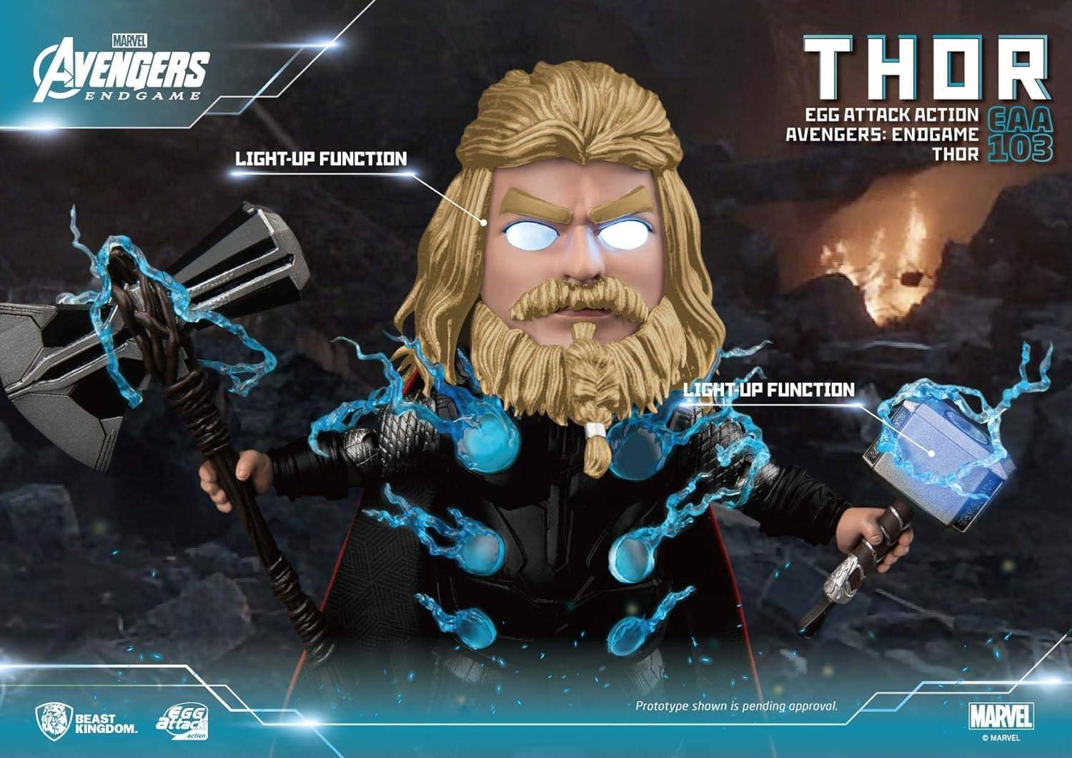MARVEL AVENGERS ENDGAME  
LIGHT-UP FUNCTION  

THOR  
EGG ATTACK ACTION  
CAA  
AVENGERS: ENDGAME  
THOR  
103  

LIGHT-UP FUNCTION  

BEAST KINGDOM  
EGG ATTACK  

Prototype shown is pending approval.  

MARVEL