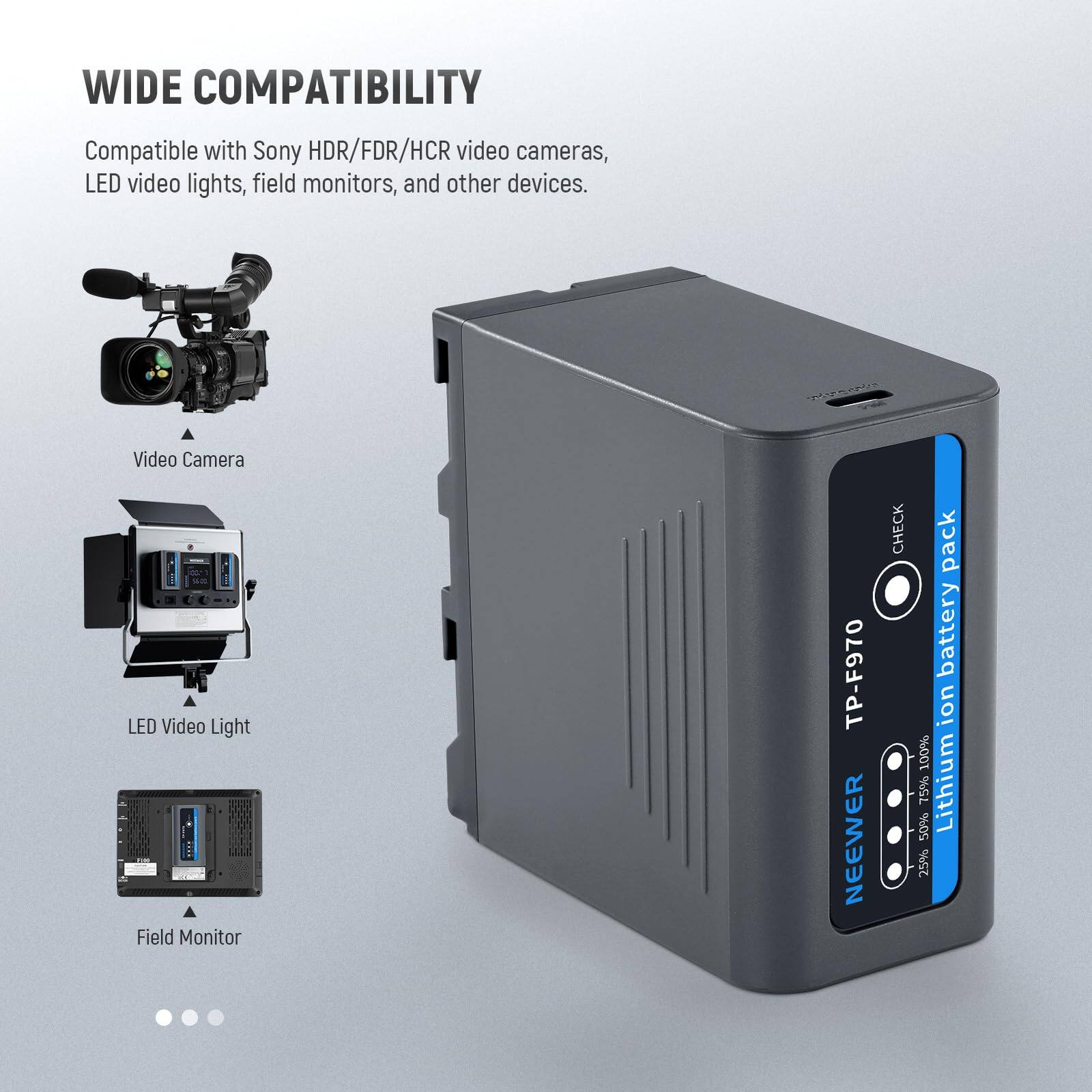 WIDE COMPATIBILITY  
Compatible with Sony HDR/FDR/HCR video cameras, LED video lights, field monitors, and other devices.  

Video Camera  
LED Video Light  
Field Monitor  

TP-F970  
NEEWER  
CHECK  
battery pack  
Lithium Ion  
100%  
75%  
50%  
25%