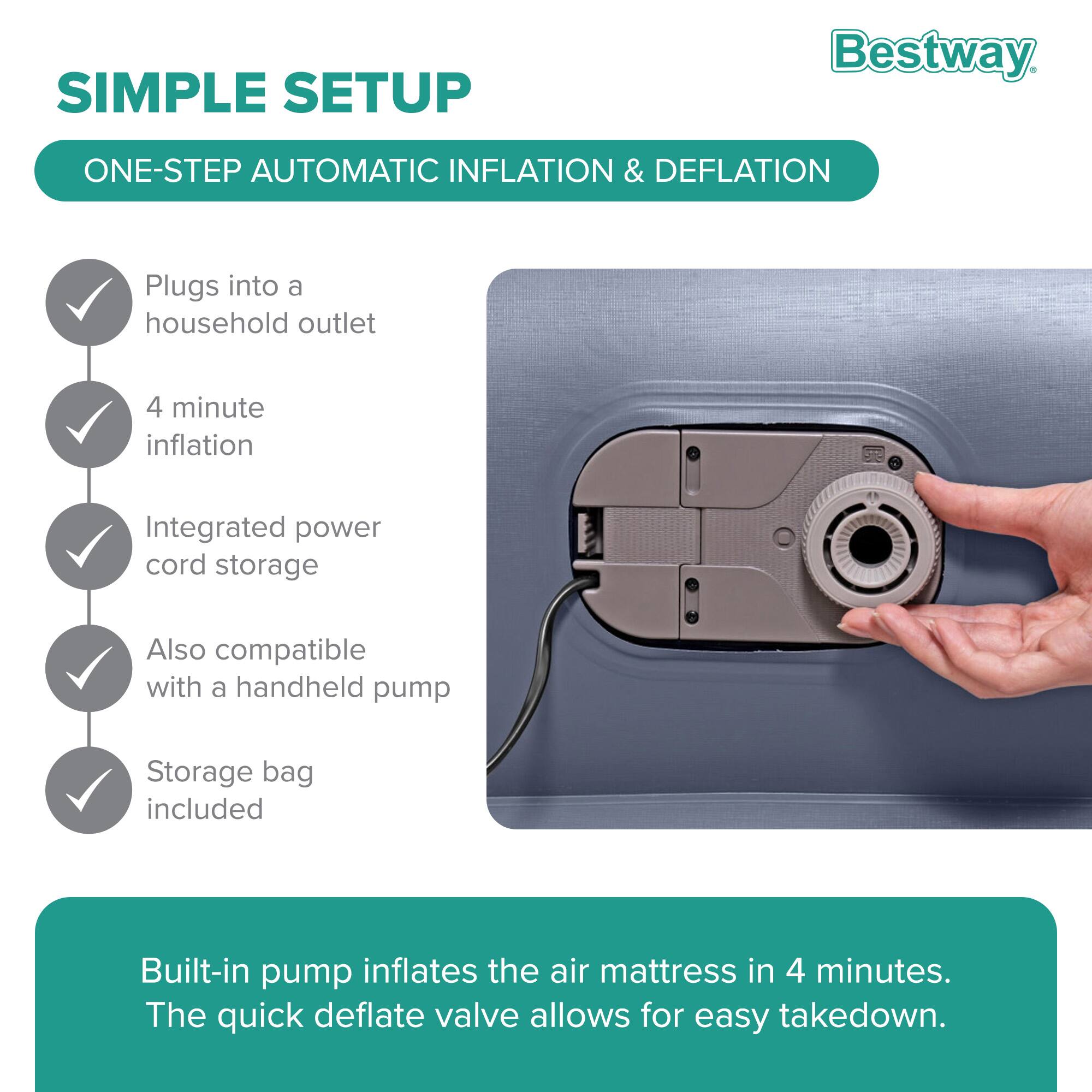 **SIMPLE SETUP**

**ONE-STEP AUTOMATIC INFLATION & DEFLATION**

- Plugs into a household outlet
- 4 minute inflation
- Integrated power cord storage
- Also compatible with a handheld pump
- Storage bag included

Built-in pump inflates the air mattress in 4 minutes. The quick deflate valve allows for easy takedown.