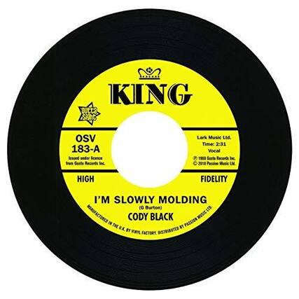 KING
OSV 183-A
Issued under licence from Gaste Records Inc.
Lark Music Ltd.
Time: 2:31
Vocal 1968
Gurta Records Inc 2018
Passion Music LM
HIGH FIDELITY
I'M SLOWLY MOLDING
(G. Burton)
CODY BLACK
MANUFACTURED IN CODY BY VINTL FACTORY DISTRIBUTED BY PASSION MUSIC LTD.