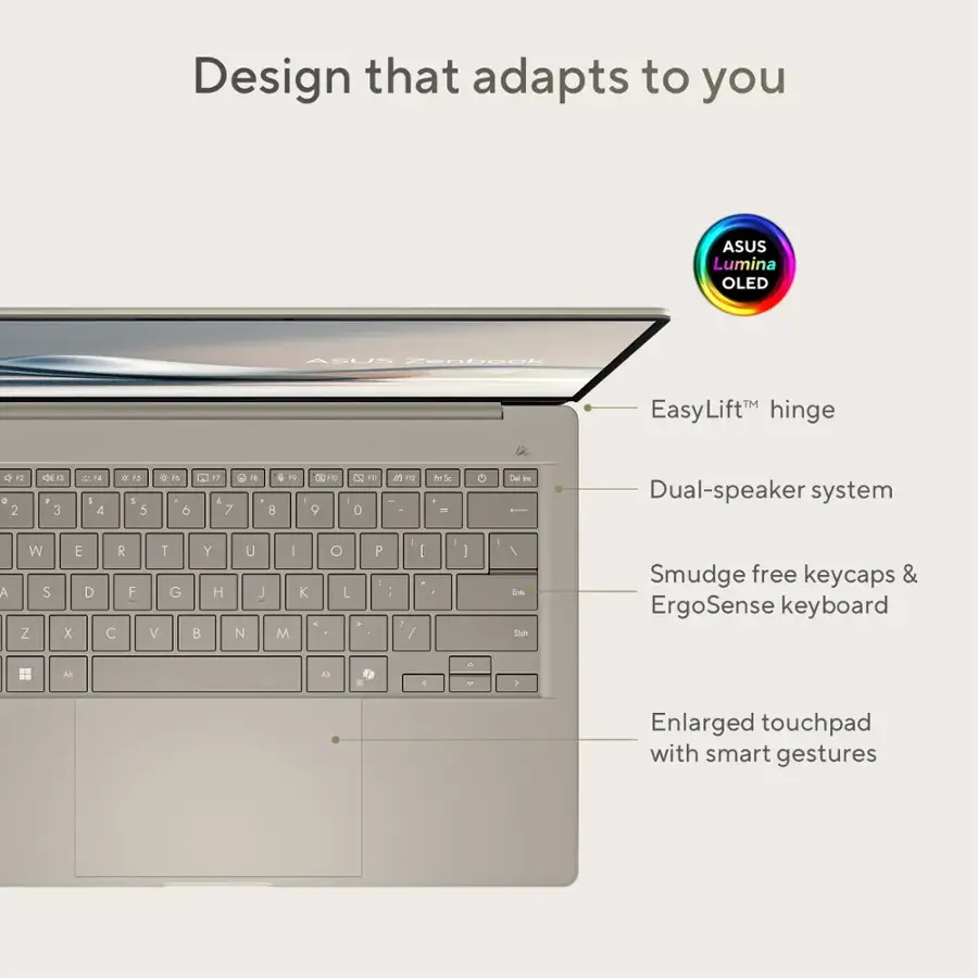 Design that adapts to you: ASUS Lumina OLED
ASUE Znbeck EasyLiftTM hinge
22 - 2 de - 3 d I 4 P 5 5  6 12 & 7 1 8 TV - O  9 -  0 1 5 m PerSe DE bu Dual-speaker system
A W S Z E D x R F  T G V Y H B U J N I M K O L a P - 7 / : 1 I Tnt Suh Smudge free keycaps & ErgoSense keyboard
Al  4 A - 1 Enlarged touchpad with smart gestures