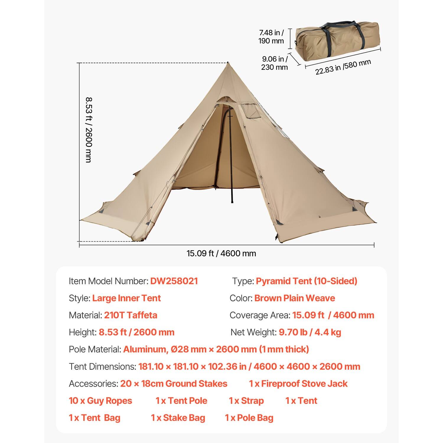 7.48 in / 190 mm  
9.06 in / 230 mm  
22.83 in / 580 mm  
15.09 ft / 4600 mm  
8.53 ft / 2600 mm  

Item Model Number: DW258021  
Type: Pyramid Tent (10-Sided)  
Style: Large Inner Tent  
Color: Brown Plain Weave  
Material: 210T Taffeta  
Coverage Area: 15.09 ft / 4600 mm  
Height: 8.53 ft / 2600 mm  
Net Weight: 9.70 lb / 4.4 kg  

Pole Material: Aluminum, 0.28 mm x 2600 mm (1 mm thick)  
Tent Dimensions: 181.10 x 181.10 x 102.36 in / 4600 x 4600 x 2600 mm  

Accessories:  
- 20 x 18cm Ground Stakes  
- 1 x Fire