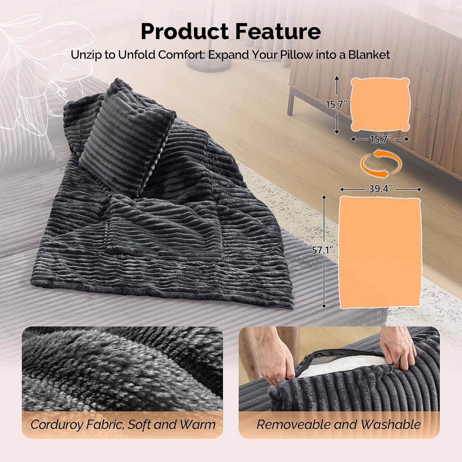Product Feature

Unzip to Unfold Comfort: Expand Your Pillow into a Blanket

15.7" x 15.7" x 39.4" x 57.1"

Corduroy Fabric, Soft and Warm

Removable and Washable