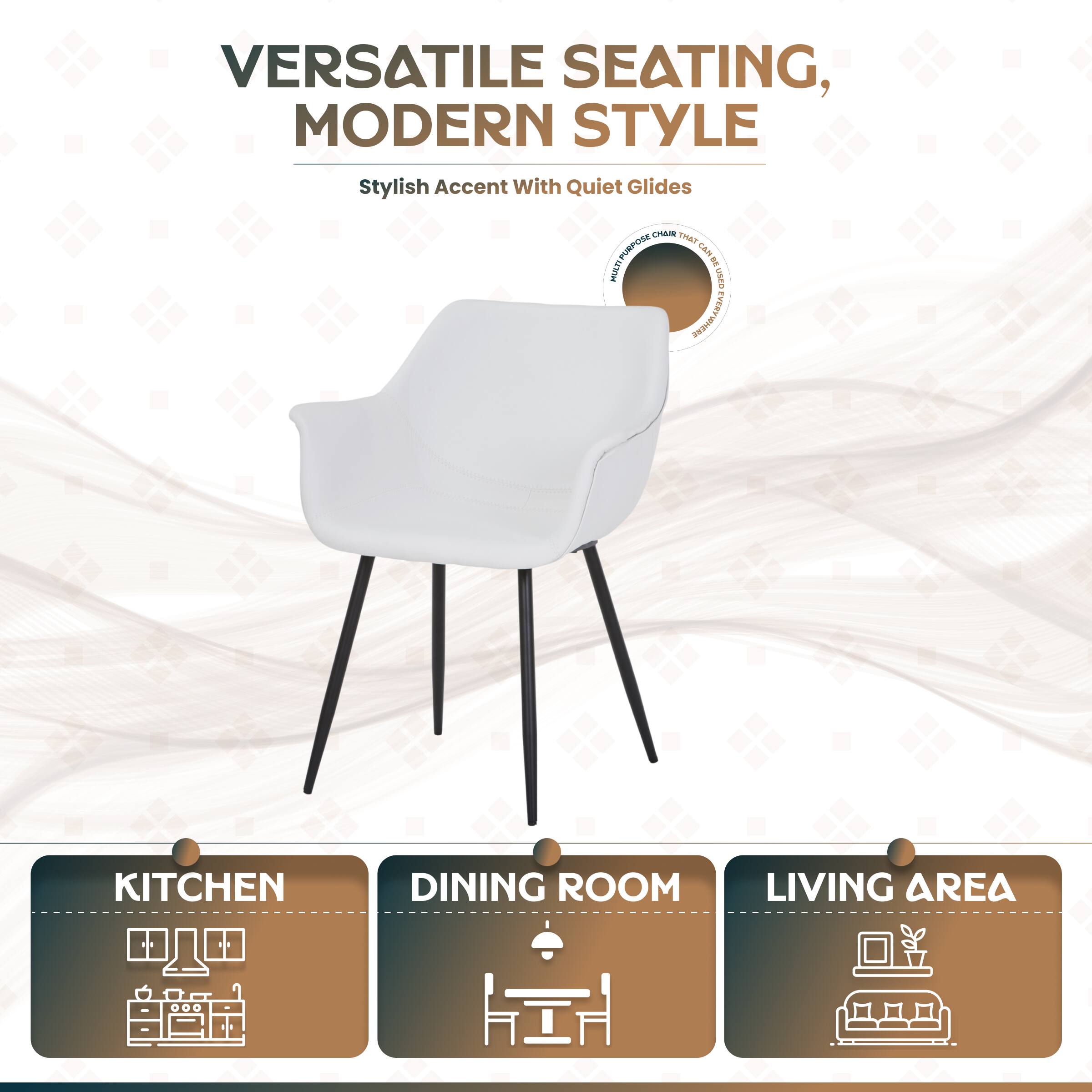 VERSATILE SEATING, MODERN STYLE  
Stylish Accent with Quiet Glides  
CHAIN THE PURPOSE  
Et WIAN I sasn VEM EVERWNERE FER KITCHEN DINING ROOM LIVING AREA
