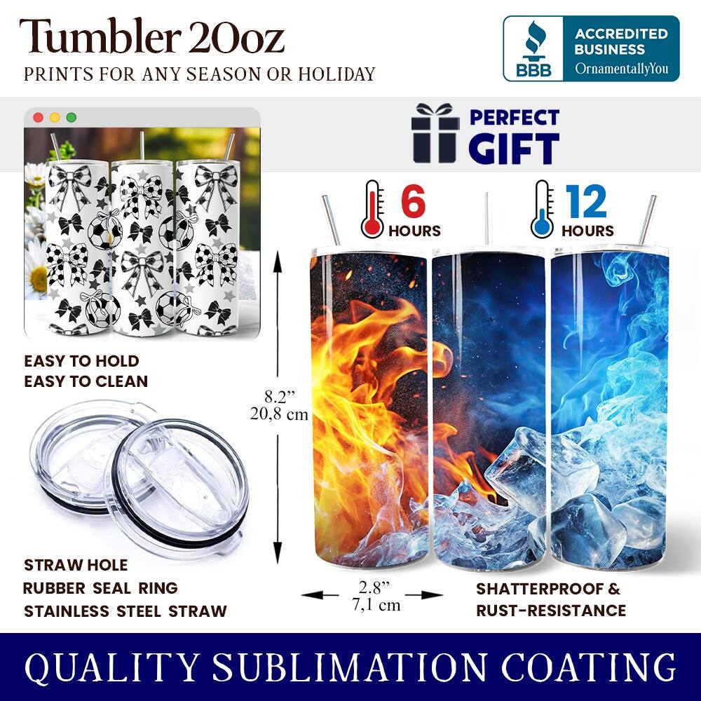 Tumbler 20oz  
PRINTS FOR ANY SEASON OR HOLIDAY  

ACCREDITED BUSINESS  
BBB  
OrnamentallyYou  

PERFECT GIFT  
6 HOURS  
12 HOURS  

EASY TO HOLD  
EASY TO CLEAN  

8.2" (20.8 cm)  

STRAW HOLE  
RUBBER SEAL RING  
STAINLESS STEEL STRAW  

2.8" (7.1 cm)  

SHATTERPROOF & RUST-RESISTANCE  

QUALITY SUBLIMATION COATING