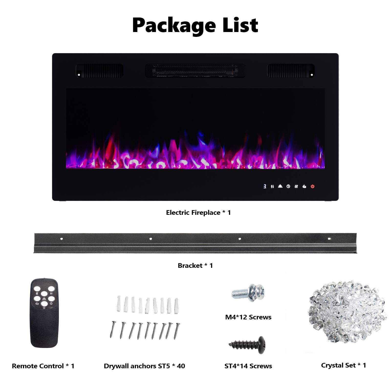 Package List

- Electric Fireplace * 1
- Bracket * 1
- Remote Control * 1
- Drywall anchors ST5 * 40
- M4*12 Screws
- ST4*14 Screws
- Crystal Set * 1