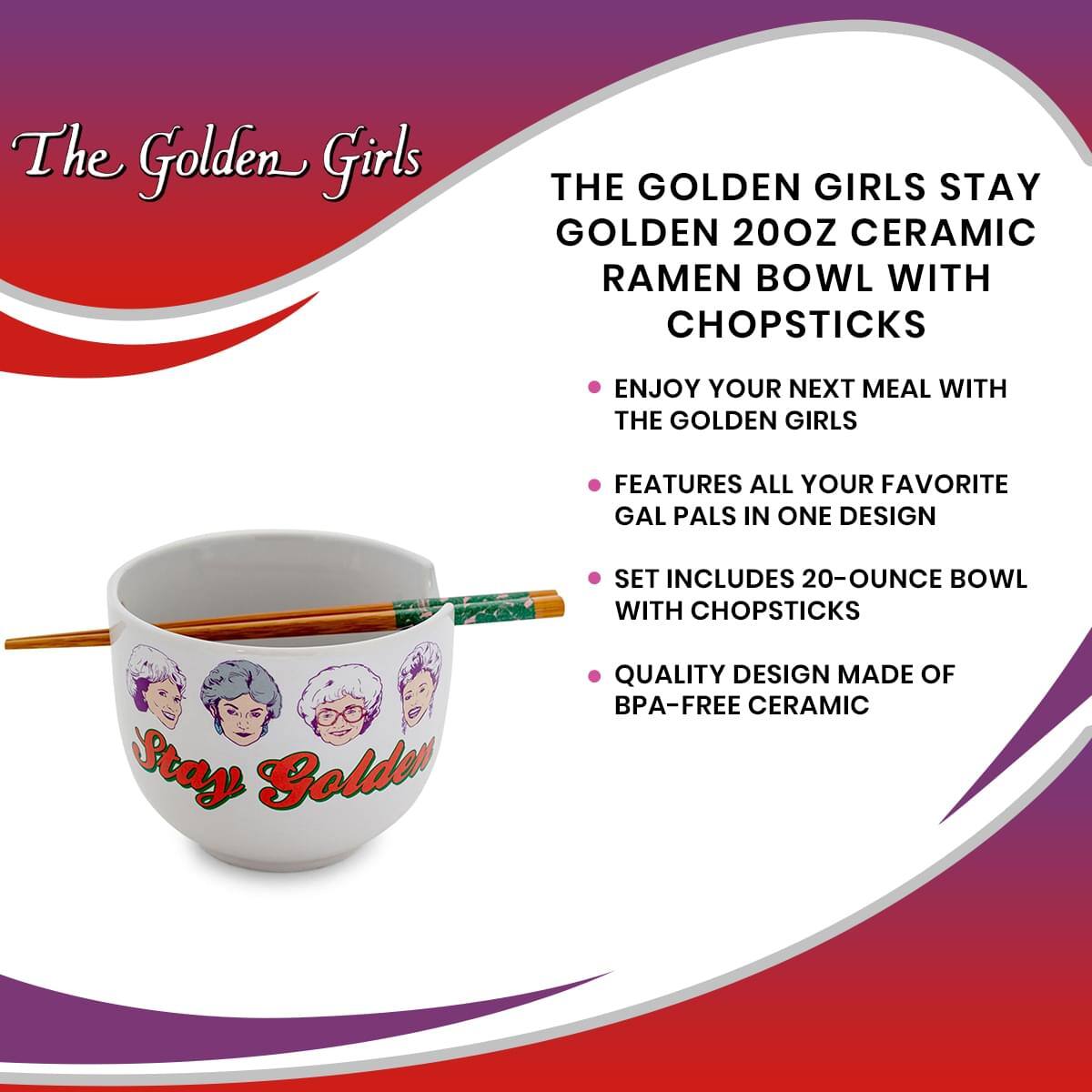 The Golden Girls

THE GOLDEN GIRLS STAY GOLDEN 20OZ CERAMIC RAMEN BOWL WITH CHOPSTICKS

- ENJOY YOUR NEXT MEAL WITH THE GOLDEN GIRLS
- FEATURES ALL YOUR FAVORITE GAL PALS IN ONE DESIGN
- SET INCLUDES 20-OUNCE BOWL WITH CHOPSTICKS
- QUALITY DESIGN MADE OF BPA-FREE CERAMIC

Stay Golden