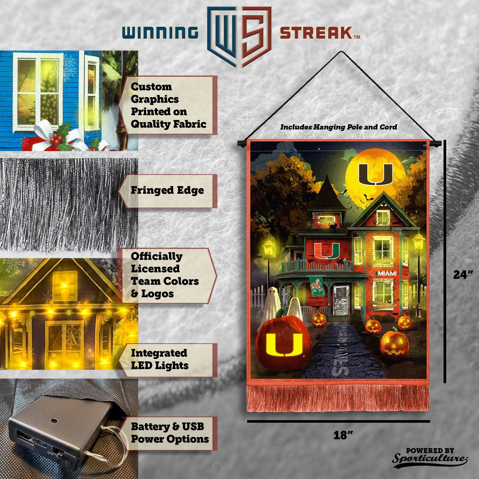 WINNING Custom Graphics Printed on Quality Fabric 5 STREAK™ Includes Hanging Pole and Cord Fringed Edge Officially Licensed Team Colors & Logos Integrated LED Lights Battery & USB Power Options 24" 18" POWERED BY Sporticulture
