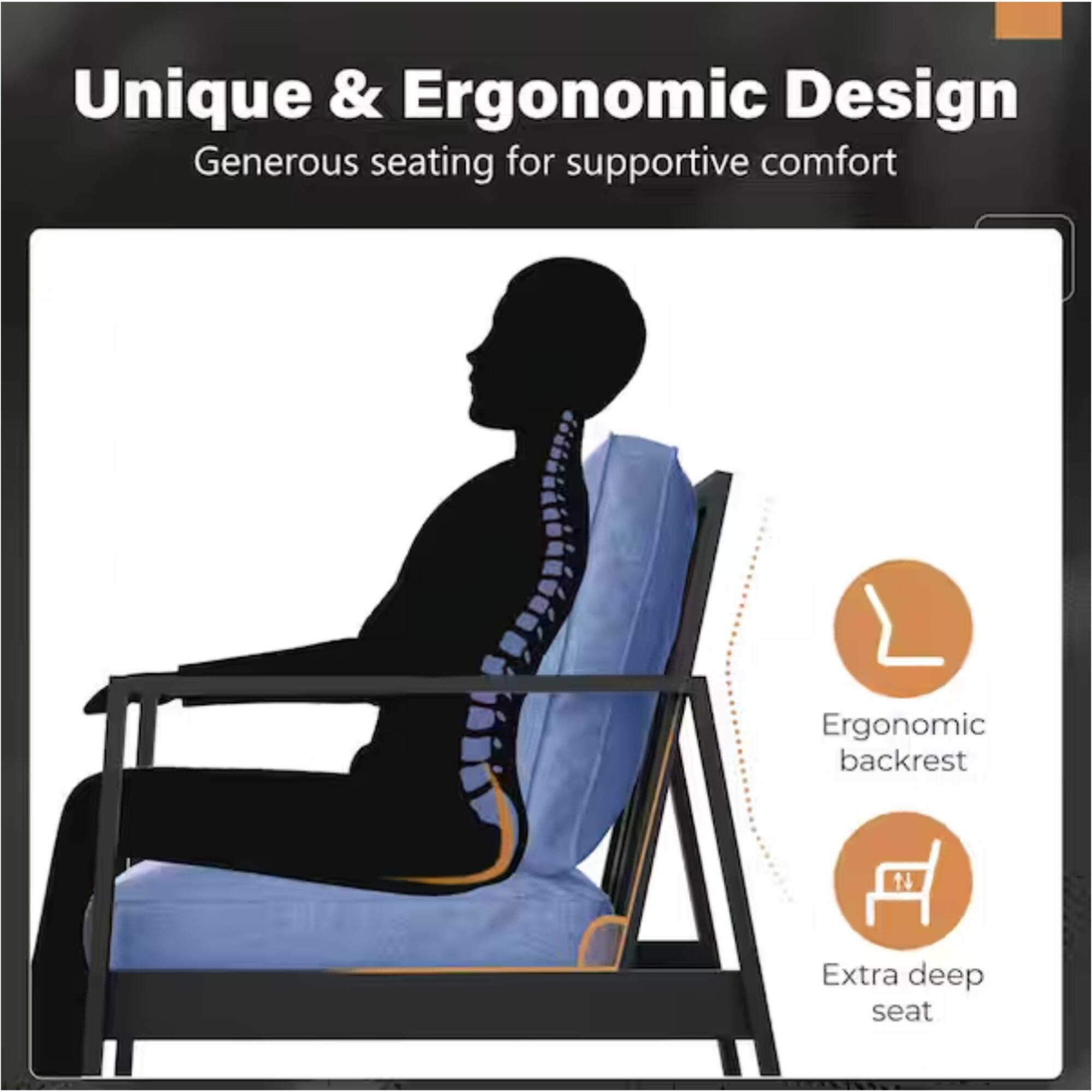 Unique & Ergonomic Design  
Generous seating for supportive comfort  
Ergonomic backrest  
Extra deep seat