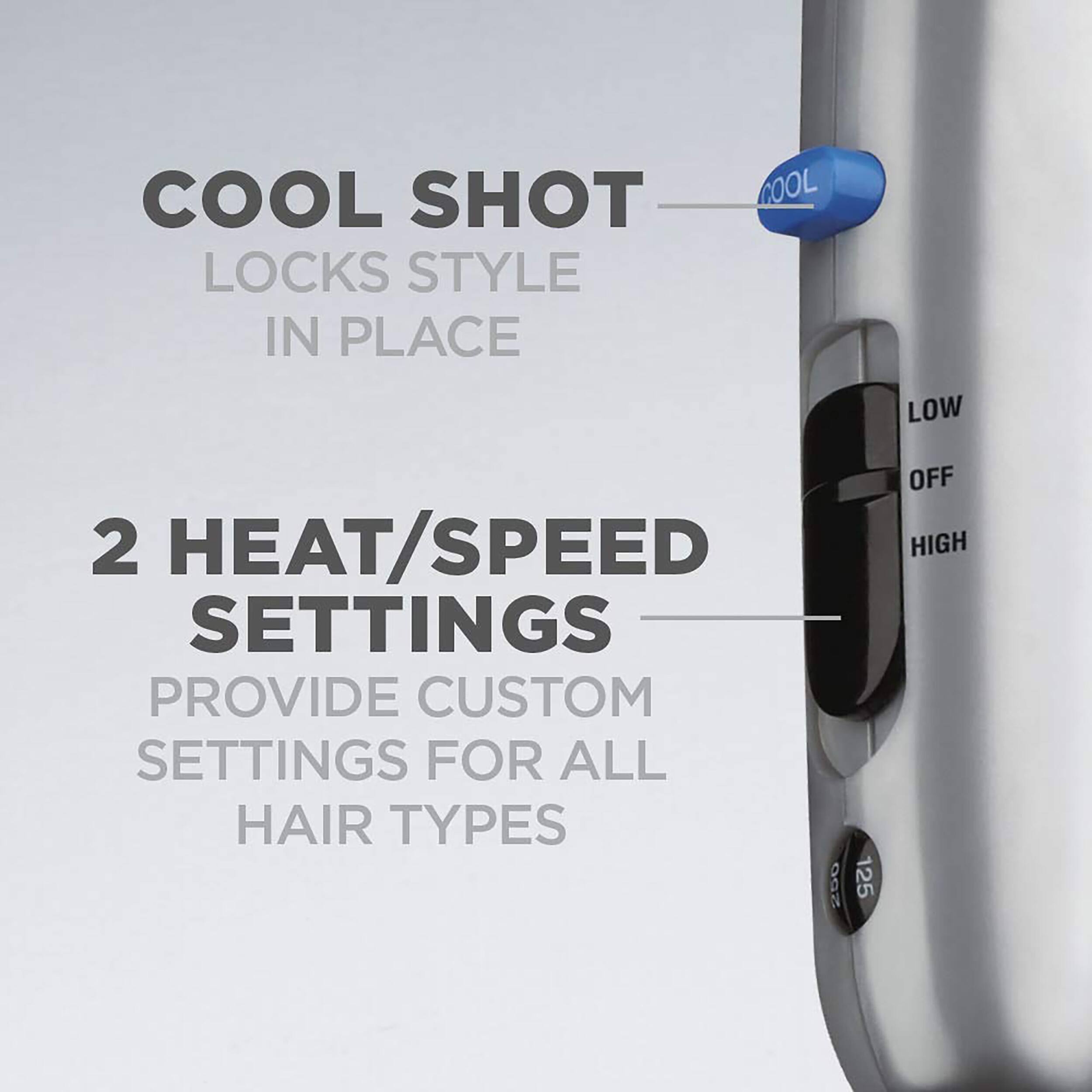 COOL SHOT LOCKS STYLE IN PLACE
2 HEAT/SPEED SETTINGS PROVIDE CUSTOM SETTINGS FOR ALL HAIR TYPES
COOL LOW OFF HIGH