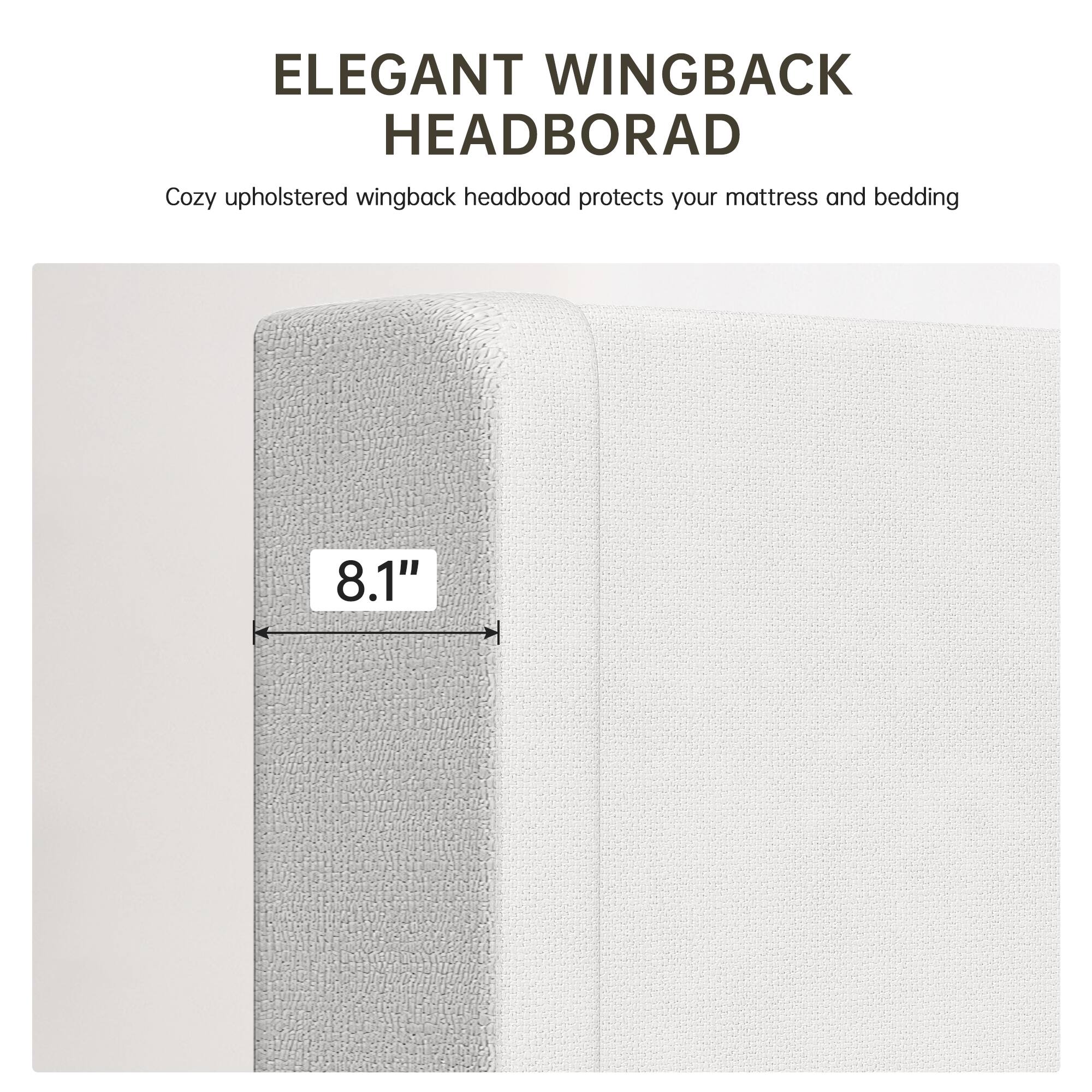 ELEGANT WINGBACK HEADBOARD

Cozy upholstered wingback headboard protects your mattress and bedding

8.1"