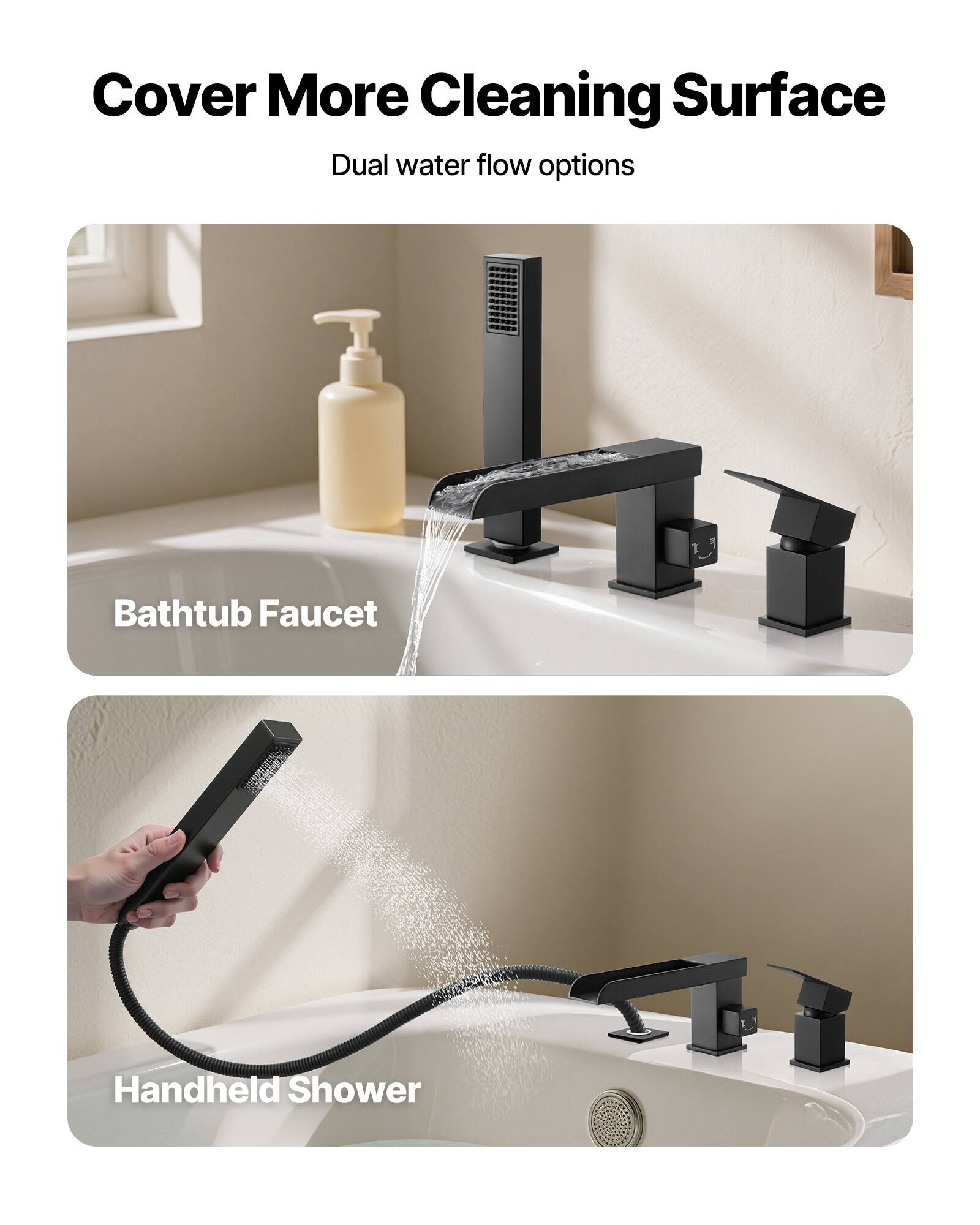 Cover More Cleaning Surface  
Dual water flow options  

Bathtub Faucet  

Handheld Shower