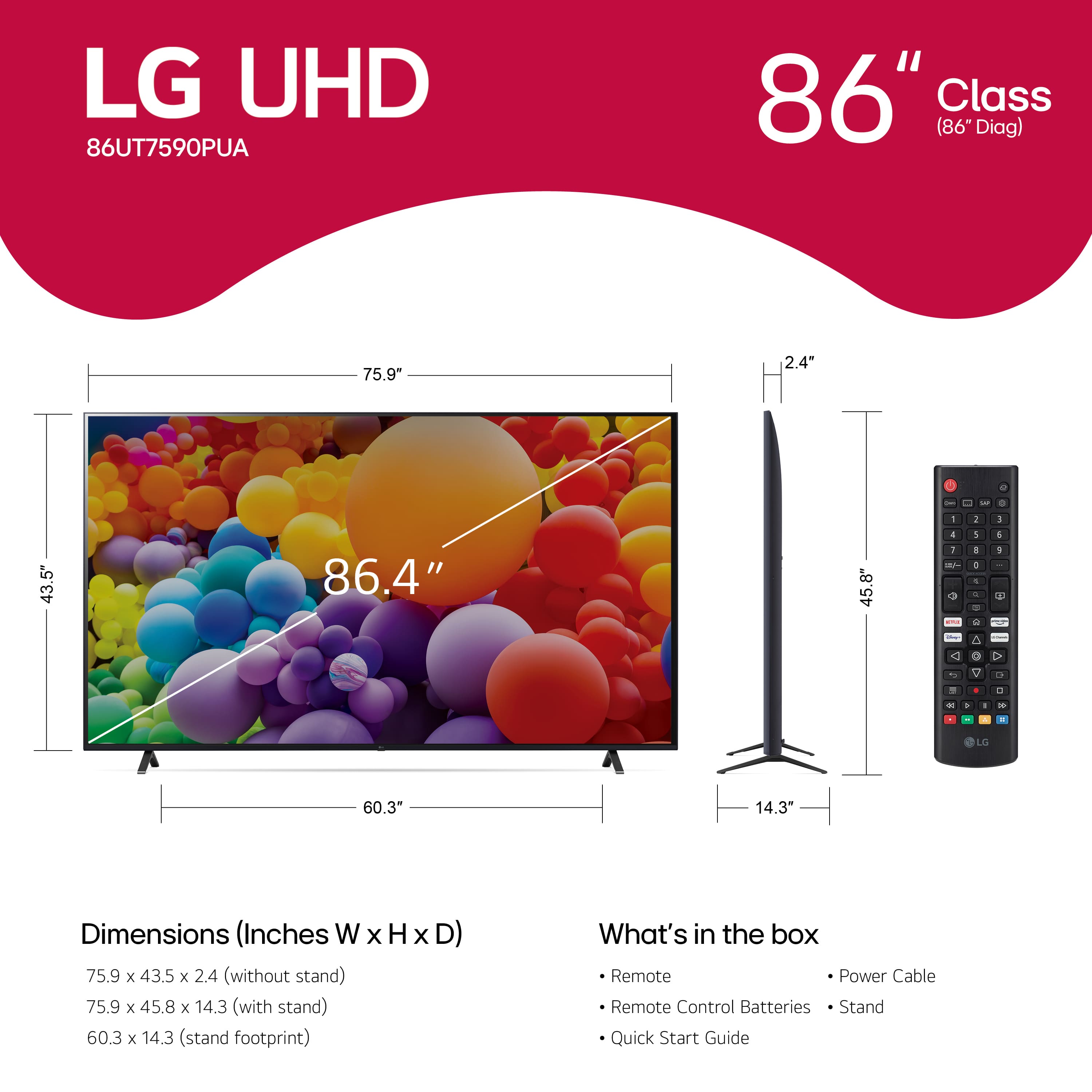 LG UHD 86UT7590PUA 86" Class (86 Diag) 75.9" 2.4" a . - - - - 2 1 43.5" 86.4" 45.8" 4 1 i + 1 1 + + - - C 1 da a O O . - C a - - . - - L 60.3" 14.3" Dimensions (Inches W x H x D) 75.9 x 43.5 x 2.4 (without stand) 75.9 x 45.8 x 14.3 (with stand) 60.3 x 14.3 (stand footprint) What's in the box Remote Power Cable Remote Control Batteries Stand Quick Start Guide