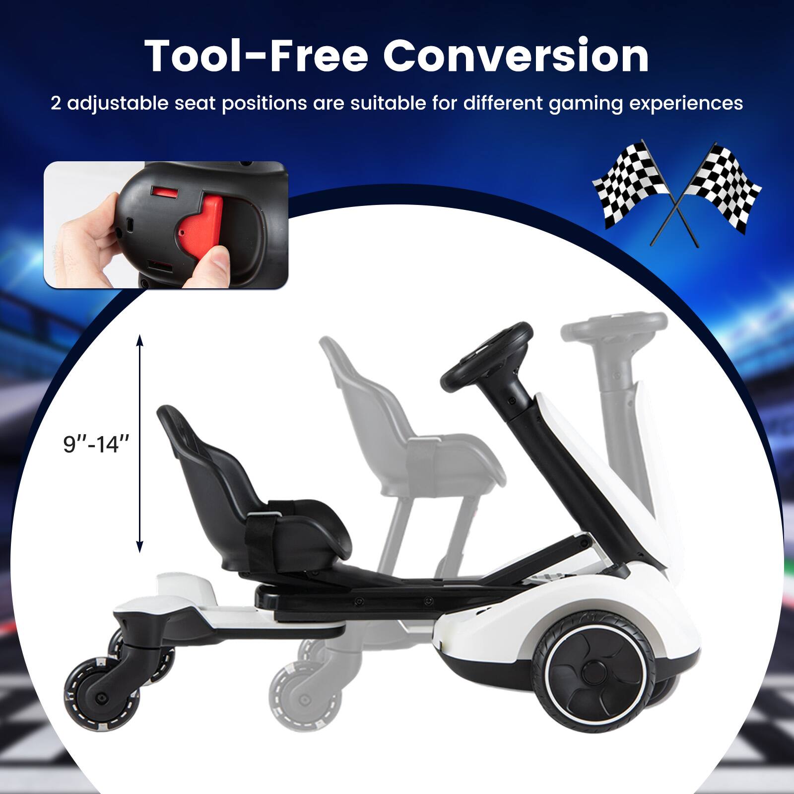 Tool-Free Conversion  
2 adjustable seat positions are suitable for different gaming experiences  
9"-14"