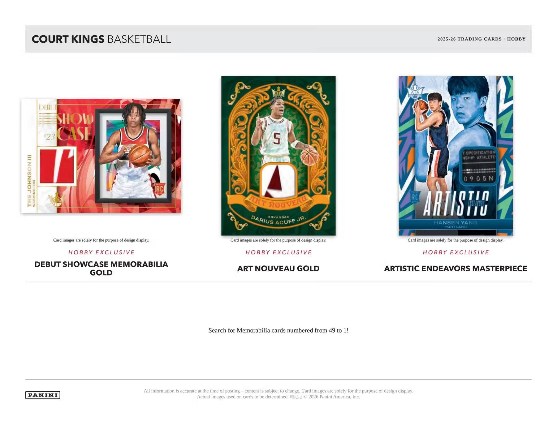 COURT KINGS BASKETBALL  
2025-26 TRADING CARDS - HOBBY  

DEBUT SHOWCASE 23 CASE III JOHNSON TRE WASHINGTON  
RC  

5 ART RONVEAU ARKANEAS JR. DARIUS ACUFF  
SPECIFICATION NSHIP ATHLETE 0905N RC ARTISTIC HANSEN YANG PORTLAND  

Card images are solely for the purpose of design display.  

HOBBY EXCLUSIVE  
HOBBY EXCLUSIVE  
HOBBY EXCLUSIVE  

DEBUT SHOWCASE MEMORABILIA GOLD  
ART NOUVEAU GOLD  
ARTISTIC ENDEAVORS MASTERPIECE  

Search for Memorabilia cards numbered from 49 to 1!  

PANINI  

All information is an estimate at the time of posting content and is subject to change. Card images are solely for the purpose of design display. Actual images used on cards to be determined. © 2026 Panini America, Inc.