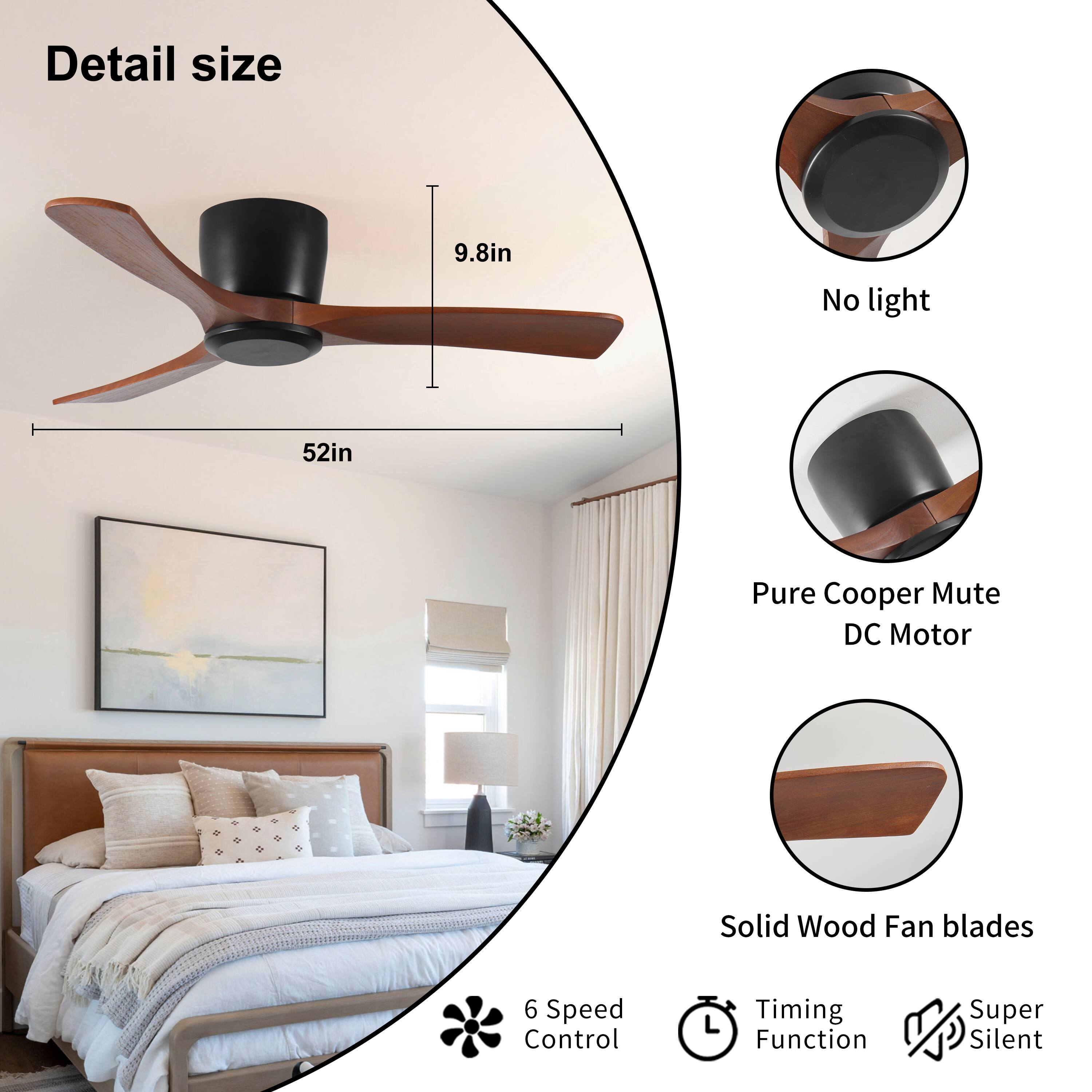 Detail size  
52in  
9.8in  

No light  

Pure Copper Mute DC Motor  

Solid Wood Fan blades  

6 Speed Control  

Timing Function  

Super Silent