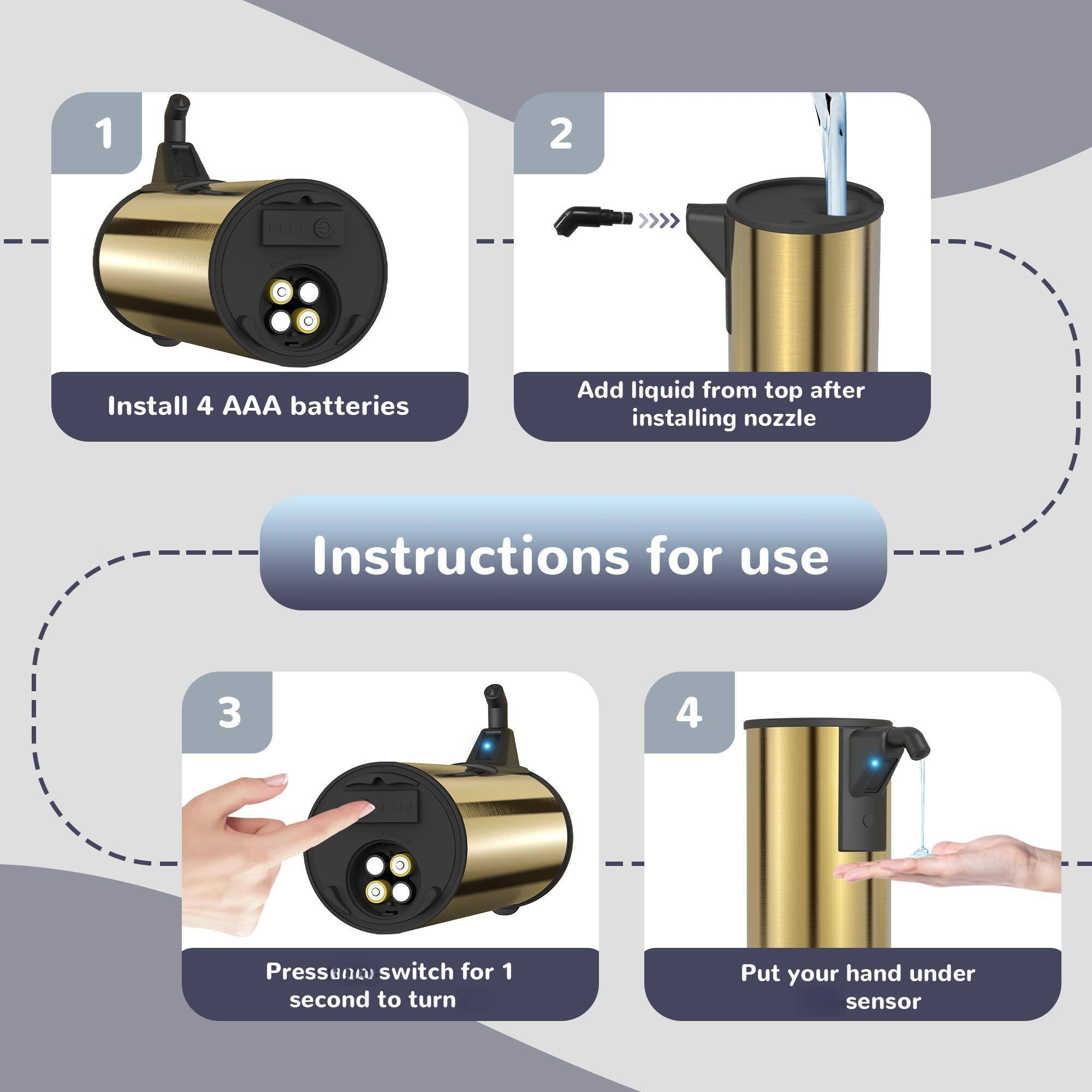 1. Install 4 AAA batteries

2. Add liquid from top after installing nozzle

3. Press power switch for 1 second to turn

4. Put your hand under sensor

Instructions for use