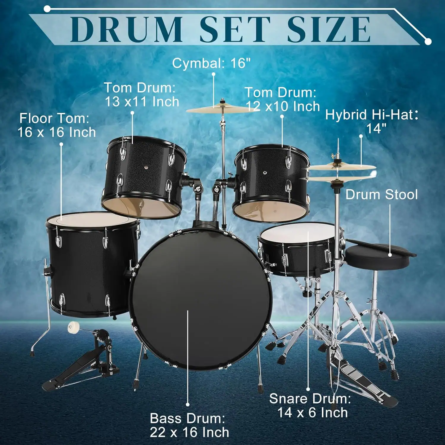 DRUM SET SIZE

Cymbal: 16"

Tom Drum: 13 x 11 Inch

Tom Drum: 12 x 10 Inch

Floor Tom: 16 x 16 Inch

Hybrid Hi-Hat: 14"

Bass Drum: 22 x 16 Inch

Snare Drum: 14 x 6 Inch

Drum Stool