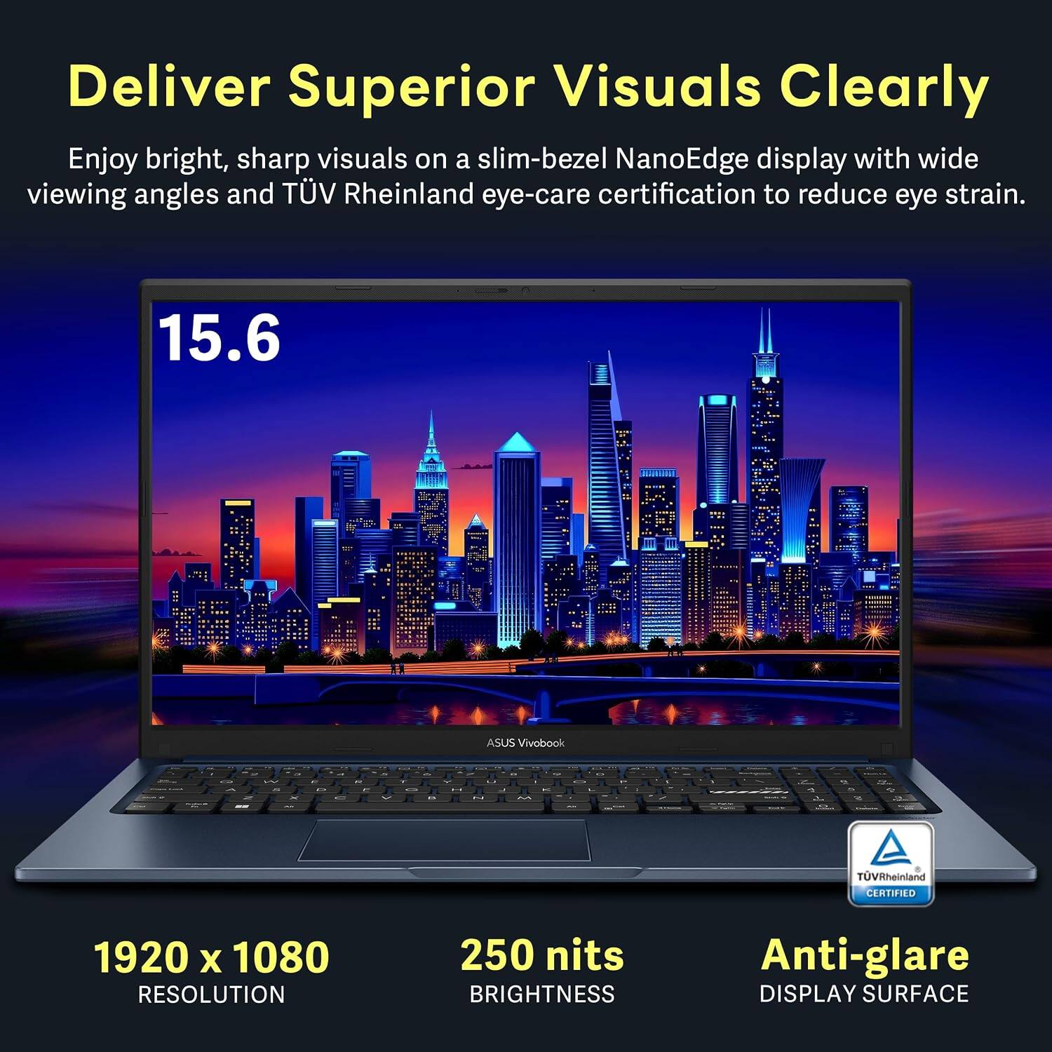 Deliver Superior Visuals Clearly

Enjoy bright, sharp visuals on a slim-bezel NanoEdge display with wide viewing angles and TÜV Rheinland eye-care certification to reduce eye strain.

15.6 ASUS Vivobook

- TÜV Rheinland CERTIFIED
- 1920 x 1080 RESOLUTION
- 250 nits BRIGHTNESS
- Anti-glare DISPLAY SURFACE