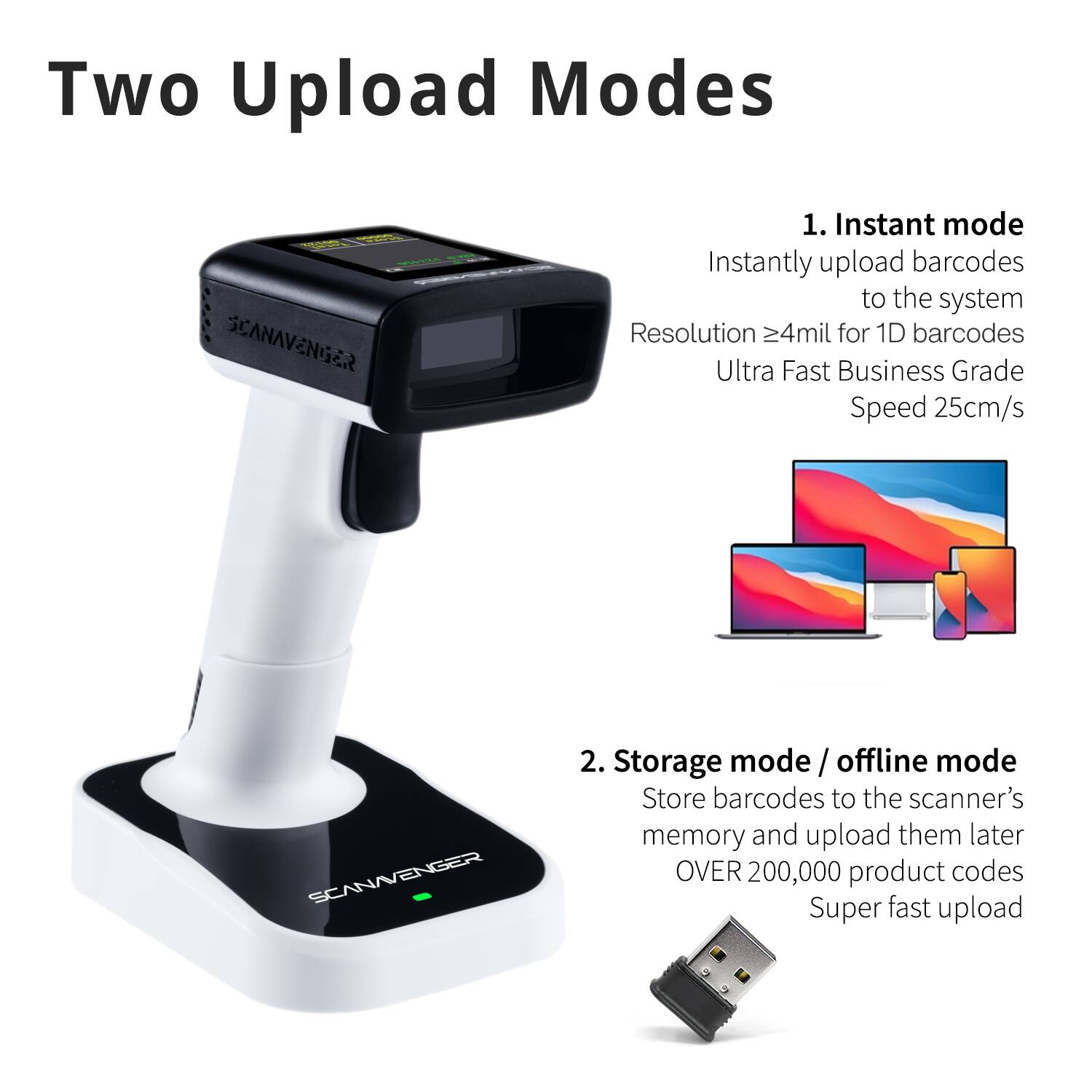 Two Upload Modes

1. Instant mode
   - Instantly upload barcodes to the system
   - Resolution ≥4mil for 1D barcodes
   - Ultra Fast Business Grade Speed 25cm/s

2. Storage mode / offline mode
   - Store barcodes to the scanner's memory and upload them later
   - OVER 200,000 product codes
   - Super fast upload