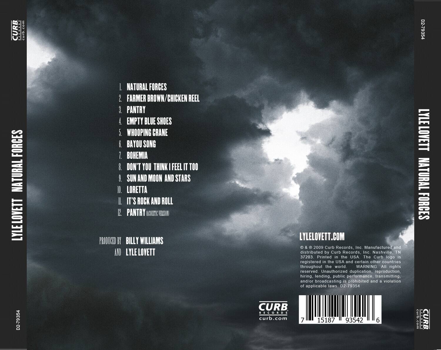 LYLE LOVETT  
NATURAL FORCES  

1. NATURAL FORCES  
2. FARMER BROWN/CHICKEN REEL  
3. PANTRY  
4. EMPTY BLUE SHOES  
5. WHOOPING CRANE  
6. BAYOU SONG  
7. BOHEMIA  
8. DON'T YOU THINK I FEEL IT TOO  
9. SUN AND MOON AND STARS  
10. LORETTA  
11. IT'S ROCK AND ROLL (ACOUSTIC VERSION)  
12. PANTRY  

PRODUCED BY BILLY WILLIAMS AND LYLE LOVETT  

LYLELOVETT.COM  

© & ℗ 2009 Curb Records, Inc. Manufactured and distributed by Curb Records, Inc. Nashville, TN 37203  
Printed in the USA. The Curb logo is registered in the USA and certain other countries throughout the world.  
WARNING: All rights reserved. Unauthorized duplication, reproduction, hiring, lending, public performance, transmitting, and/or broadcasting is prohibited and a violation of applicable laws. D2-79354  

CURB RECORDS  
