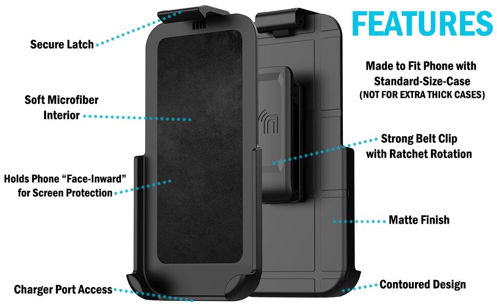 Secure Latch FEATURES Soft Microfiber Interior Made to Fit Phone with Standard-Size-Case (NOT FOR EXTRA THICK CASES) Strong Belt Clip with Ratchet Rotation Holds Phone "Face-Inward" for Screen Protection Matte Finish Charger Port Access Contoured Design