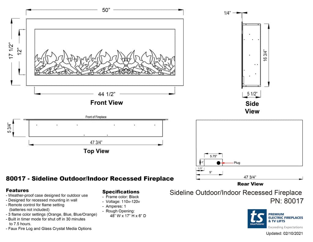 50" 1/4" 1/2" 17 1/2" 12" 3/4" 16 3/4" 5 44 1/2" Front View Front of Fireplace 5 1/2" Side View 47 3/4" Top View 5.75" I Plug 32% 9" 80017 Sideline Outdoor/Indoor Recessed 47 3/4" - Fireplace Rear View Features Specifications Sideline Outdoor/Indoor Recessed Fireplace Weather-proof case designed for outdoor use Frame color: Black - Designed for recessed mounting in wall 10v-120v PN: 80017 Voltage: Remote control for flame setting 1 Amperes: (batteries not included) Rough Opening: 3 flame color settings (Orange, Blue, Blue/Orange) PREMIUM 48" W x 17" H x 6" D ts off ELECTRIC FIREPLACES Built in timer mode for shut in 30 minutes & TV LIFTS to 7.5 hours. touchstone Faux Fire and Glass Media