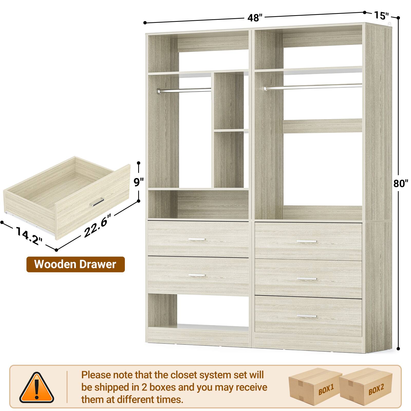 48" 15" 9" 80" 14.2" 22.6" Wooden Drawer

Please note that the closet system set will be shipped in 2 boxes and you may receive them at different times.

BOX1 BOX2