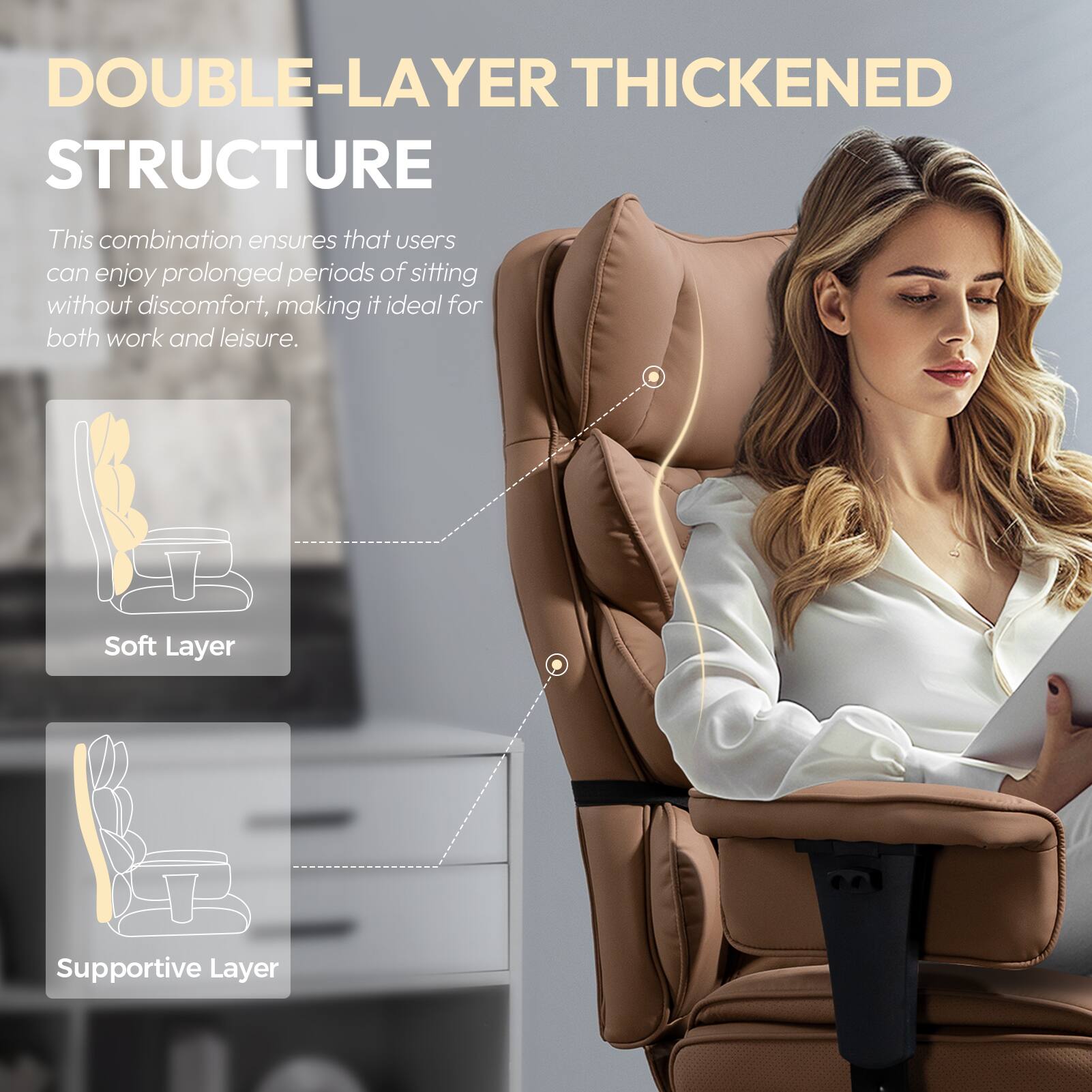 DOUBLE-LAYER THICKENED STRUCTURE

This combination ensures that users can enjoy prolonged periods of sitting without discomfort, making it ideal for both work and leisure.

- Soft Layer
- Supportive Layer