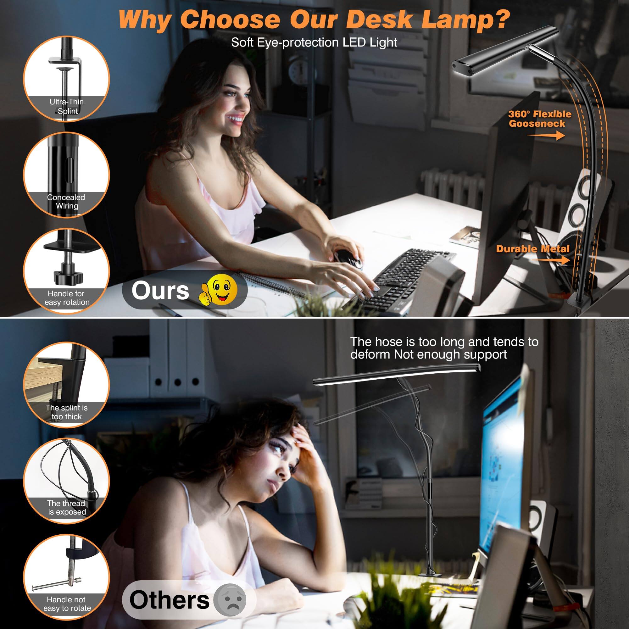 Why Choose Our Desk Lamp?

- Soft Eye-protection LED Light
- Ultra-Thin Splint
- Concealed Wiring
- Handle for easy rotation
- 360° Flexible Gooseneck
- Durable Metal

Ours 😊

Others 😔

- The hose is too long and tends to deform
- Not enough support
- The splint is too thick
- The thread is exposed
- Handle not easy to rotate