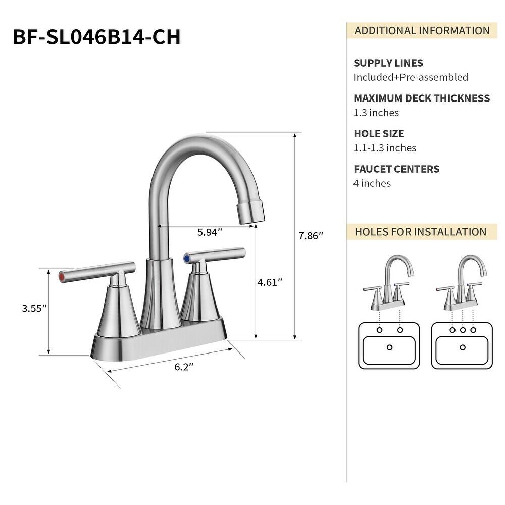 BF-SL046B14-CH

Additional Information:
- Supply Lines Included + Pre-assembled
- Maximum Deck Thickness: 1.3 inches
- Hole Size: 1.1-1.3 inches
- Faucet Centers: 4 inches
- Holes for Installation: 4.61" and 3.55"