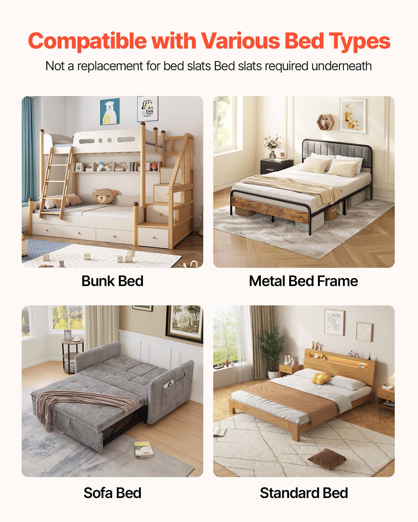 Compatible with Various Bed Types  
Not a replacement for bed slats  
Bed slats required underneath  

Bunk Bed  
Metal Bed Frame  
Sofa Bed  
Standard Bed
