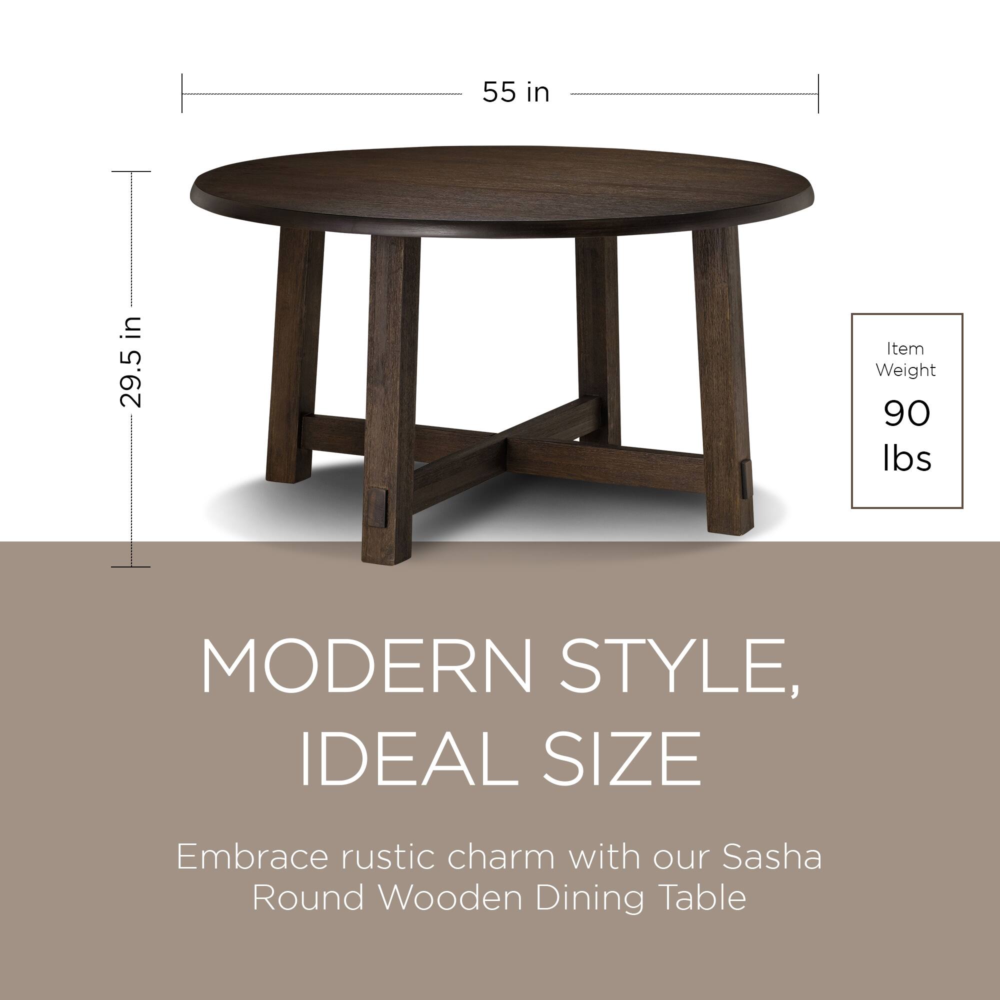 55 in  
29.5 in  

Item Weight: 90 lbs  

MODERN STYLE, IDEAL SIZE  

Embrace rustic charm with our Sasha Round Wooden Dining Table